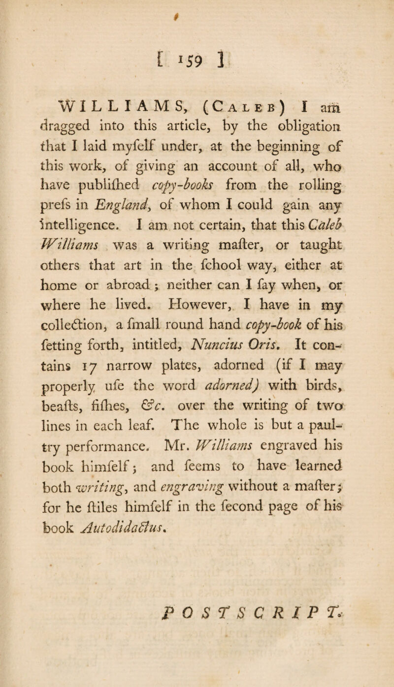 E 159 1 WILLIAMS, (Caleb) I am dragged into this article, by the obligation that I laid myfelf under, at the beginning of this work, of giving an account of all, who have publiftied copy-books from the rolling prefs in England, of whom I could gain any intelligence. I am not certain, that this Caleb Williams was a writing matter, or taught others that art in the fchool way, either at home or abroad ; neither can I fay when, or where he lived. However, I have in my collection, a fmall round hand copy-book of his fetting forth, inti tied, Nnncius Oris. It con¬ tains 17 narrow plates, adorned (if I may properly ufe the word adorned) with birds, beads, fifties, &c. over the writing of two lines in each leaf. The whole is but a paul- try performance. Mr. Williams engraved his book himfelf > and feems to have learned both writings and engraving without a matter; for he ftiles himfelf in the fecond page of his book AutodidaSlus. POSTSCRIPT,