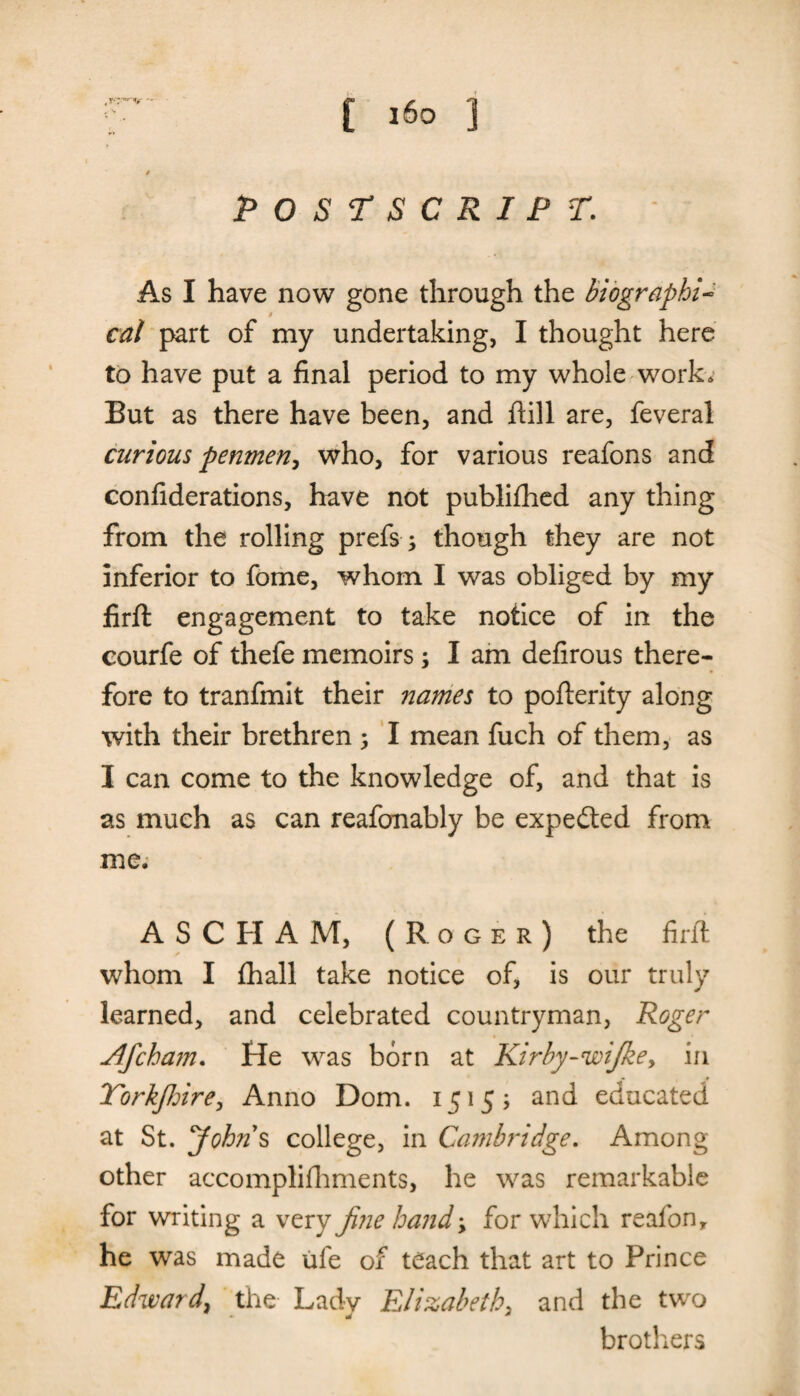 -v / POSTSCRIPT. As I have now gone through the biographi¬ cal part of my undertaking, I thought here to have put a final period to my whole work. But as there have been, and ftill are, feveral curious penmen, who, for various reafons and confiderations, have not publifhed any thing from the rolling prefsy though they are not inferior to fome, whom I was obliged by my firft engagement to take notice of in the courfe of thefe memoirsy I am defirous there¬ fore to tranfmit their names to pofterity along with their brethren ; I mean fuch of them, as I can come to the knowledge of, and that is as much as can reafonably be expected from me, ASCHAM, (Roger) the firft whom I fhall take notice of, is our truly learned, and celebrated countryman, Roger Jlfchajn. He was born at Kirby-wijkey in Yorkjhire, Anno Dom. 1515? and educated at St. Johns college, in Cambridge. Among other accomplishments, he was remarkable for writing a very fine hand y for which reafon, he was made ufe of teach that art to Prince Edward, the Lady Elizabeth, and the two brothers