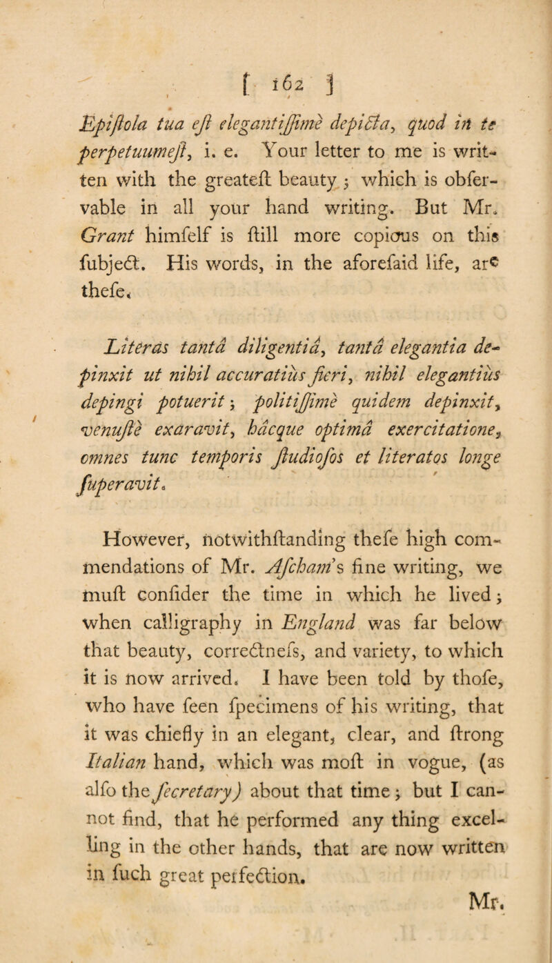 I Epiftola tua efi elegant ifiime depidla, quod in te perpetuumeji, i. e. Your letter to me is writ¬ ten with the greateft beauty 5 which is obfer- vable in all your hand writing. But Mr, Grant himfelf is ftill more copious on this fubjeCt. His words, in the aforefaid life, ar£ thefe* Literds tantd diligentid, tantd elegantia de~ finxit ut nihil accuratius fieri, nihil elegantiits depingi potuerit; politifiime quidem depinxity ojenufie exaravit, hdcque optima exercitatione^ omnes tunc temporis fiudiofos et literatos longe fuperavit. However, notwithftanding thefe high com¬ mendations of Mr. Afcham s fine writing, we muft confider the time in which he livedy when calligraphy in England was far below that beauty, correCtnefs, and variety, to which it is now arrived. I have been told by thofe, who have feen fpecimens of his writing, that it was chiefly in an elegant, clear, and ftrong Italian hand, which was moil in vogue, (as alfo the fiecretary) about that time ^ but I can¬ not find, that he performed any thing excel¬ ling in the other hands, that are now written in fuch great perfection. Mr.