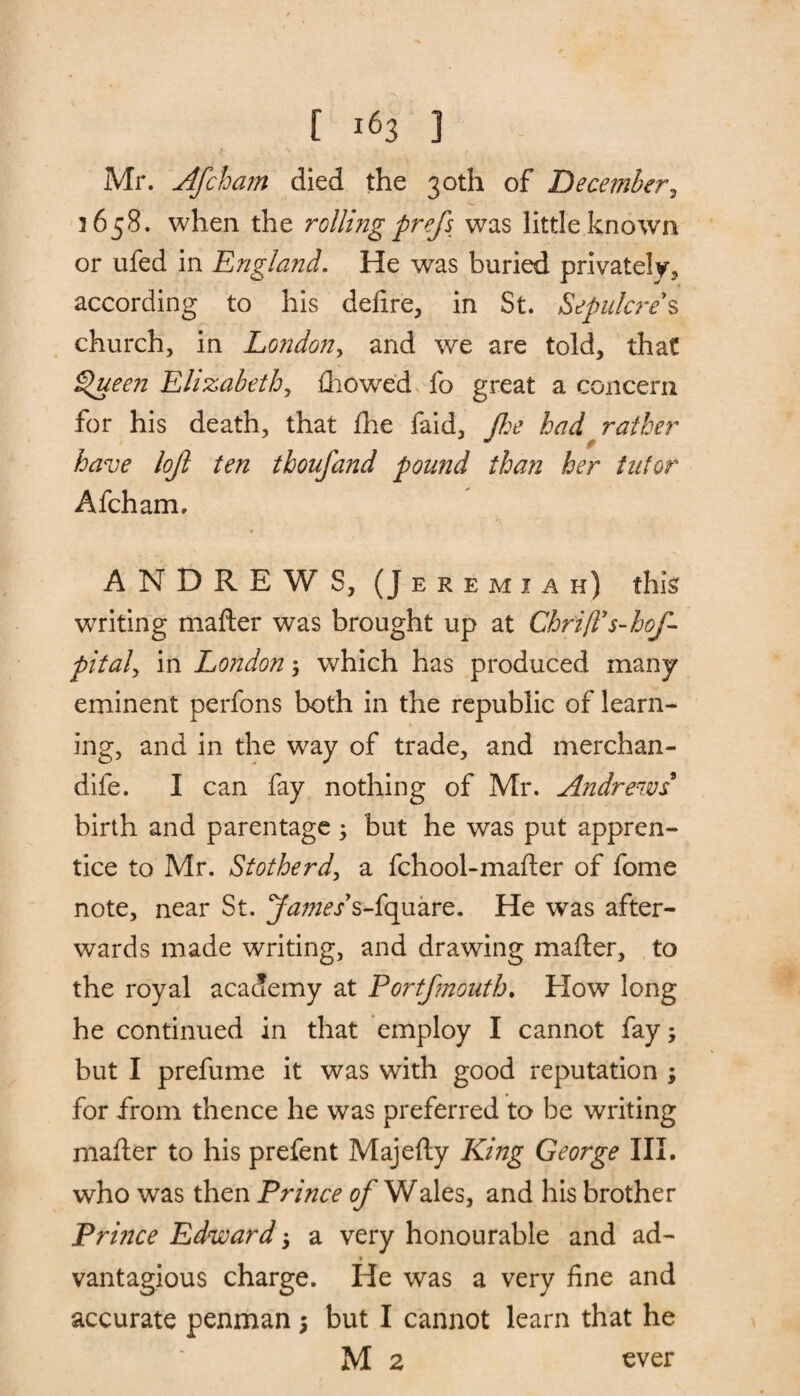 Mr. Afchain died the 30th of December, 3658. when the rolling prefs was little known or ufed in England. He was buried privately, according to his delire, in St. Sepulcre*s church, in London, and we are told, that Queen Elizabeth, fhowed fo great a concern for his death, that £he faid, Jhe had rather have lojl ten thoufand pound than her tutor Afcham, ANDREWS, (Jeremiah) this writing matter was brought up at Chri/Ts-hof- pital, in London $ which has produced many eminent perfons both in the republic of learn¬ ing, and in the way of trade, and merchan- dife. I can fay nothing of Mr. Andrews birth and parentage •> but he was put appren¬ tice to Mr. Stotherd, a fchool-matter of fome note, near St. s-fquare. He was after¬ wards made writing, and drawing matter, to the royal academy at Portfmouth. How long he continued in that employ I cannot fay; but I prefume it was with good reputation ; for from thence he was preferred to be writing matter to his prefent Majefty King George III. who was then Prince of Wales, and his brother Prince Edward a very honourable and ad- * vantagious charge. He was a very fine and accurate penman; but I cannot learn that he M 2 ever