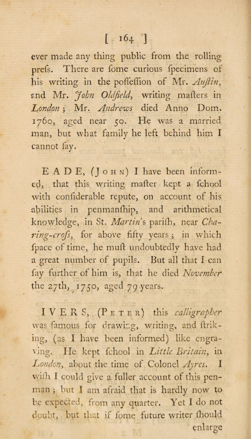 [ 164 ] ever made any thing public from the rolling prefs. There are fome curious fpecimens of his writing in the poffeffion of Mr. Aujlin, and Mr. John Oldfield, writing mailers in London; Mr. Andrews died Anno Dom. 1760, aged near 50. He was a married man, but what family he left behind him I cannot fay. ) 1 E ADE, (John) I have been inform¬ ed, that this, writing mailer kept a fchool with confiderable repute, on account of his abilities in penmanlhip, and arithmetical knowledge, in St. Martin s parifh, near Cha- ring-crofsy for above fifty years 3 in which fpace of time, he mull undoubtedly have had a great number of pupils. But all that I can fay further of him is, that he died November the 27th, 1750, aged 79 years. I VERS, (Peter) this calligrapher was famous for drawing, writing, and link¬ ing, (as I have been informed) like engra¬ ving. He kept fchool in Little Britain, in London, about the time of Colonel Ayres. I vvilh I could give a fuller account of this pen¬ man ; but I am afraid that is hardly now to be expected, from any quarter. Yet I do not doubt, but that if fome future writer Ihould enlarge