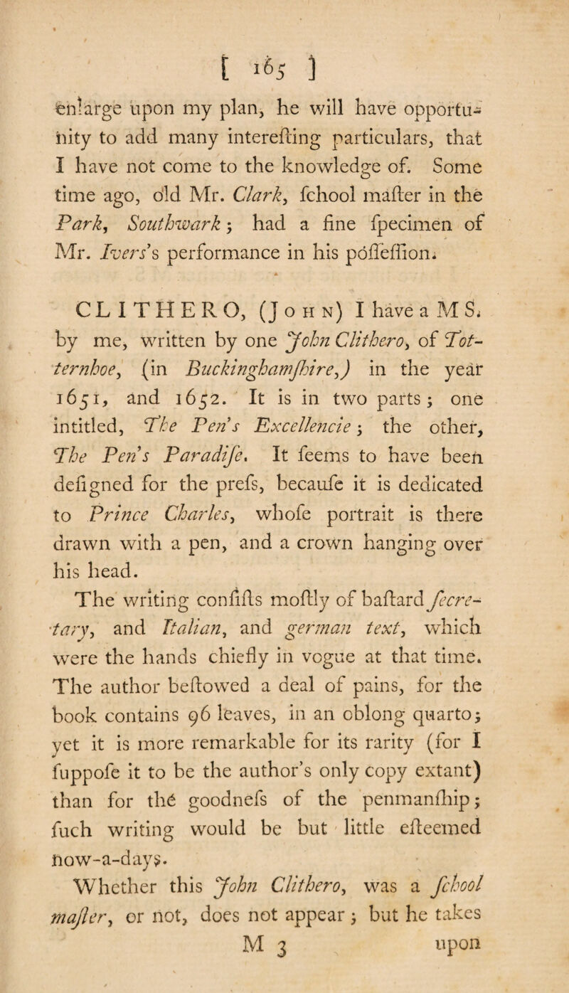 enlarge upon my plan, he will have opportu¬ nity to add many interefting particulars, that i have not come to the knowledge of. Some time ago, old Mr. Clark, fchool mailer in the Park, Southwark; had a fine fpecimen of Mr. Peers's performance in his pofieffiom * CLITHERO, (John) I have a M & by me, written by one John Clithero, of Pot¬ ter nhoe^ (in Buckinghamjhire,) in the year 1651, and 1652. It is in two parts; one in titled, Phe Pen s Excellencie ; the other, Phe Pens Paradife, It feems to have been defigned for the prefs, becaufe it is dedicated to Prince Charles, whofe portrait is there drawn with a pen, and a crown hanging over his head. The writing confifls mofily of baftard fecre- •tary, and Italian, and german text, which were the hands chiefly in vogue at that time. \ The author beftowed a deal of pains, for the book contains 96 leaves, in an oblong quarto; yet it is more remarkable for its rarity (for I fuppofe it to be the author’s only copy extant) than for th6 goodnefs of the penmanfhip; fuch writing would be but little efleemed ftow-a-day$. Whether this John Clithero, was a fchool majler, or not, does not appear ; but he takes M 3 upon