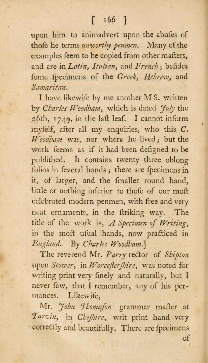 upon him to animadvert upon the abufes of thofe he terms unworthy penmen. Many of the examples feem to be copied from other matters, and are in Latin, Italian, and French; befides feme fpecimens of the Greek, Hebrew, and Samaritan. I have likewife by me another M S. written by Charles Woodham, which is dated July the 26th, 1749, in the laft leaf. I cannot inform myfelf, after all my enquiries, who this C. Woodham was, nor where he lived; but the work feems as if it had been dettgned to be publifhed. It contains twenty three oblong folios in feveral hands ; there are fpecimens in it, of larger, and the fmaller round hand, little or nothing inferior to thofe of our mo ft celebrated modern penmen, with free and very neat ornaments, in the ftriking way. The title of the work is, A Specimen of Writings in the moft ufual hands, now practiced in England. By Charles Woodham a Hie reverend Mr. Parry redtor of Shipton upon Stower, in Worcejlerfire, was noted for writing print very finely and naturally, but I never faw, that I remember, any of his per- mances. Likewife, Mr. John Phomafon grammar matter at Tarvw, in Chefloire, writ print hand very corredtly and beautifully. There are fpecimens of