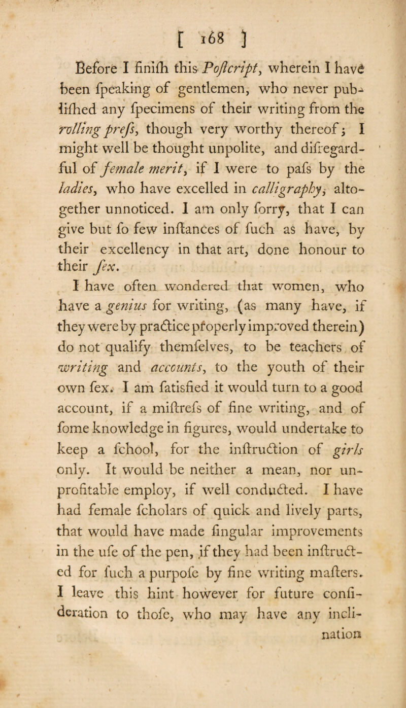 Before I finifh this Po/icript, wherein I havd been fpeaking of gentlemen, who never pub^ lifhed any fpecimens of their writing from the ;rolling prefs, though very worthy thereof j I might well be thought unpolite, and difregard- ful of female merits if I were to pafs by the ladies, who have excelled in calligraphy, alto¬ gether unnoticed. 1 am only forry, that I can give but fo few inttances of fuch as have, by their excellency in that art, done honour to their fex. I have often wondered that women, who have a genius for writing, (as many have, if they were by pradtice properly improved therein) do not qualify themfelves, to be teachers of 'writing and accounts, to the youth of their own fex. I am fatisfied it would turn to a good account, if a miftrefs of fine writing, and of fome knowledge in figures, would undertake to keep a fchool, for the inftrudtion of girls only. It would be neither a mean, nor un¬ profitable employ, if well conducted. I have had female fcholars of quick and lively parts, that would have made Angular improvements in the ufe of the pen, if they had been inftrudt- ed for fuch a purpofc by fine writing matters. I leave this hint however for future confi- deration to thofe, who may have any incli¬ nation
