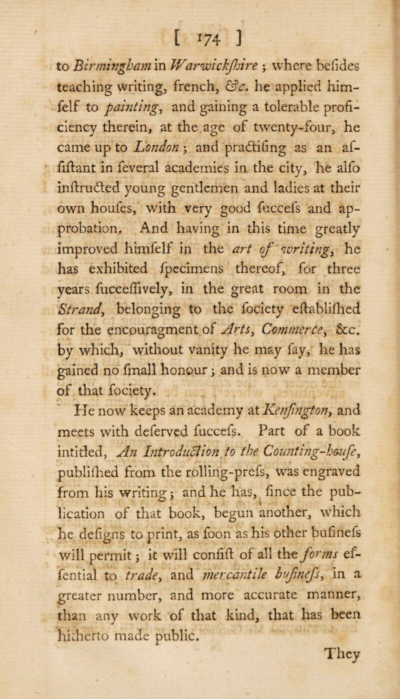 [ *74 ] to Birmingham in Warwickshire ; where befides teaching writing, french, &c. he applied him- felf to paintings and gaining a tolerable profi¬ ciency therein, at the age of twenty-dour, he came up to London ; and pradtifing as an af- fiftant in feveral academies in the city, he alfo inftrudted young gentlemen and ladies at their own houfes, with very good fuccels and ap¬ probation. And having in this time greatly improved himfelf in the art of writings he has exhibited fpecimens thereof, for three years fuceeflively, in the great room in the Strand, belonging to the fociety eftablifhed for the encouragment of Arts, Commerce, &c„ by which, without vanity he may fay, he has gained no fmall honour ; and is now a member of that fociety. He now keeps an academy at Kenfington, and meets with deferved fuccefs. Part of a book inti tied. An Introduction to the Counting-hmfe, publifhed from the rolling-prefs, was engraved from his writing; and he has, fince the pub¬ lication of that book, begun another, which he defigns to print, as foon as his other bufinels will permit 5 it will confifi: of all the forms ef- fential to trade, and mercantile bufnefs, in a greater number, and more accurate manner, than any work of that kind, that has been hitherto made public.