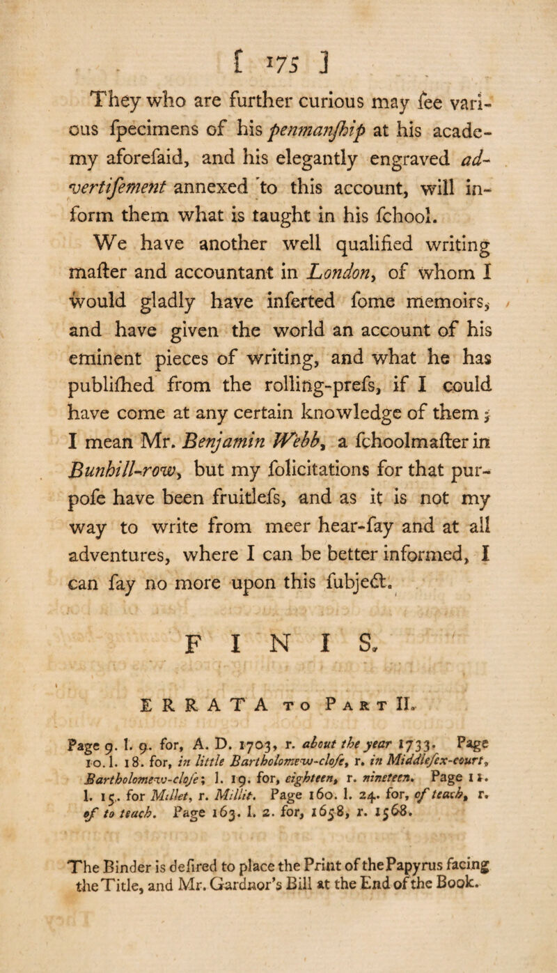 . . [ i75 ] They who are further curious may fee vari¬ ous fpecimens of his penmajifhip at his acade¬ my aforefaid, and his elegantly engraved ad- vertifement annexed to this account, will in¬ form them what is taught in his fchool. We have another well qualified writing matter and accountant in London, of whom I would gladly have inferred fome memoirs* and have given the world an account of his eminent pieces of writing, and what he has publifhed from the rolliftg-prefs, if I could have come at any certain knowledge of them f I mean Mr. Benjamin Webb, a fchoolmafter in Bunhill-roWy but my folicitations for that pur- pofe have been fruitlefs, and as it is not my way to write from meer hear-fay and at all adventures, where I can be better informed, I can fay no more upon this fubjedt. FINIS. ERRATA to Part IL Page 9. 1. 9, for, A. D. 1703, r. about the year 173 3. Page 10.1. 18. for, in little Bartholomew-clofe, r. in Middle/ex-court» Bartholomewv-clo/e; 1. 19. for, eighteen, r. nineteen. Page 1l. 1. 15,. for Millet, r. Millie. Page 160. 1. 24. for, of teach t r. of to teach. Page 163. 1. 2. for, 1658, r. 1568. The Binder is defired to place the Print of the Papyrus facing the Title, and Mr. Gardnor’s Bill at the End of the Book.