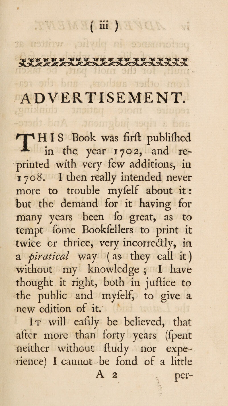 ADVERTISEMENT. nr' HIS Book was firft publifhed in the. year 1702, and re¬ printed with very few additions, in 1708. I then really intended never more to trouble myfelf about it: but the demand for it having for many years been fo great, as to tempt fome Bookfellers to print it twice or thrice, very incorrectly, in a piratical way (as they call it) without my knowledge ; I have thought it right, both in juftice to the public and myfelf, to give a new edition of it. It will eaiily be believed, that after more than forty years (fpent neither without ftudy nor expe¬ rience) I cannot be fond of a little A 2 . per-