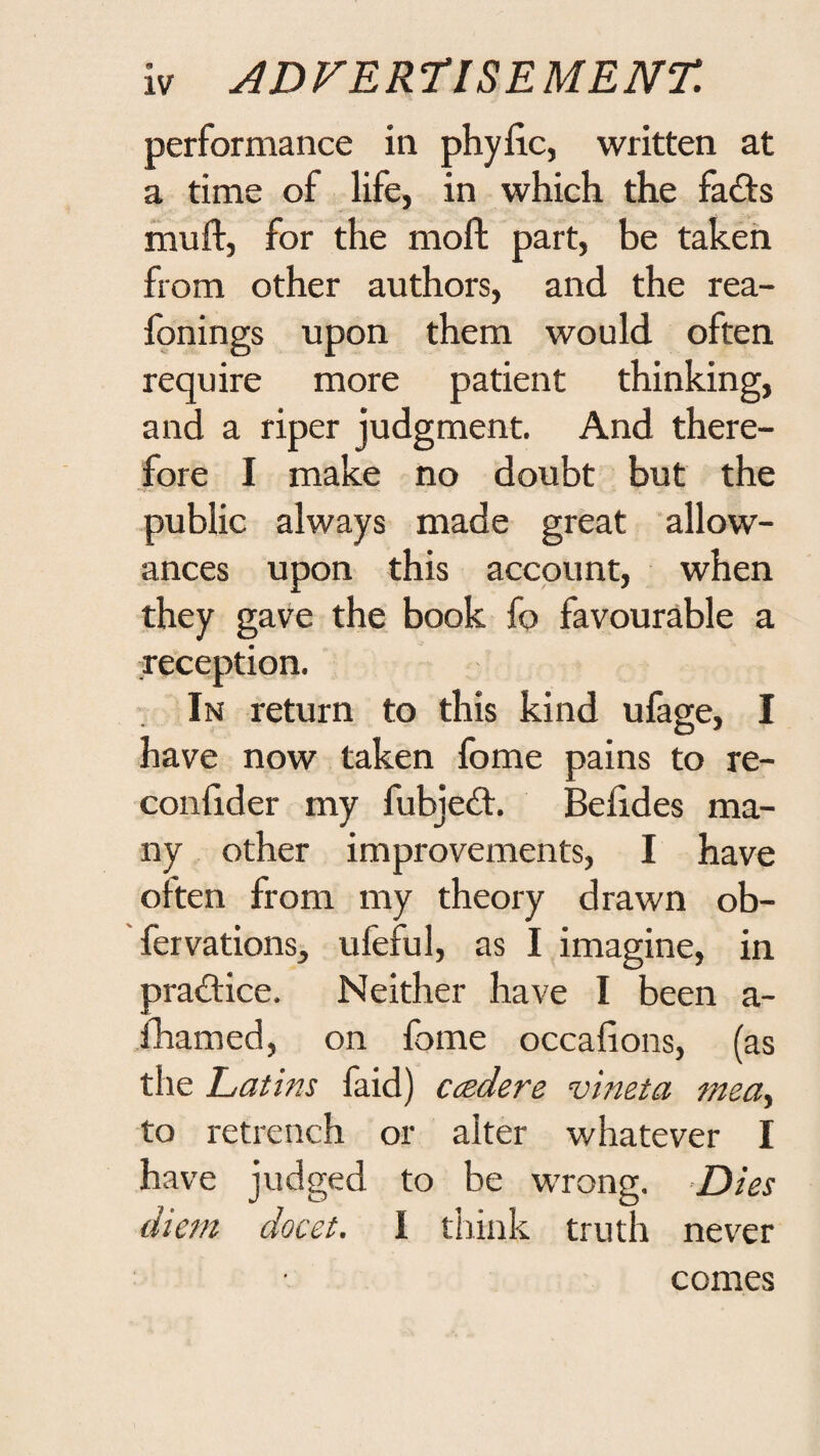 performance in phyfic, written at a time of life, in which the fadts ihufl, for the moll part, be taken from other authors, and the rea- fonings upon them would often require more patient thinking, and a riper judgment. And there¬ fore I make no doubt but the public always made great allow¬ ances upon this account, when they gave the book fo favourable a xeception. ’ In return to this kind ufage, I have now taken Ibme pains to re- confider my fubjedl. Belides ma¬ ny other improvements, I have often from my theory drawn ob- fervations, ufeful, as I imagine, in pradlice. Neither have I been a- fhamed, on fome occalions, (as the Latins faid) ccedere vineta mea^ to retrench or alter whatever I have judged to be wrong. Dies diem docet. I think truth never comes