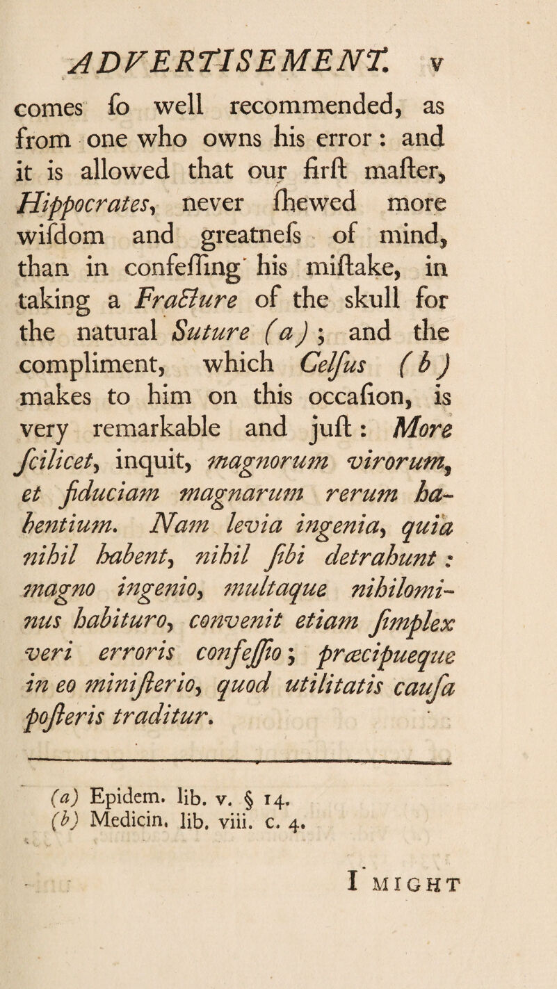 \ comes fo well recommended, as from one who owns his error: and it is allowed that our firft mailer, Hippocrates^ never Ihewed more wifdom and greatnels • of mind, than in confelhng’ his millake, in taking a FraSlure of the skull for the natural Suture (a) •, and the compliment, which Celfus (b) makes to him on this occafion, is very remarkable and juft: More fcilicet^ inquit, magnorum virorufrij et jiduciam magnarum rerum ha- hentium. Nam levia ingenitt'^ quia nihil habent^ nihil Jibi detrahunt; jnagno ingenio, multaque nihilomi- nus habituroy convenit etiam Jimplex veri erroris confejfto; prcecipueque in eo miniJierio.y quod utilitatis caufa pojieris traditur. (a) Epidem. lib. v. § 14. {h) Medicin. Hb. viii. c. 4. I M r G H T