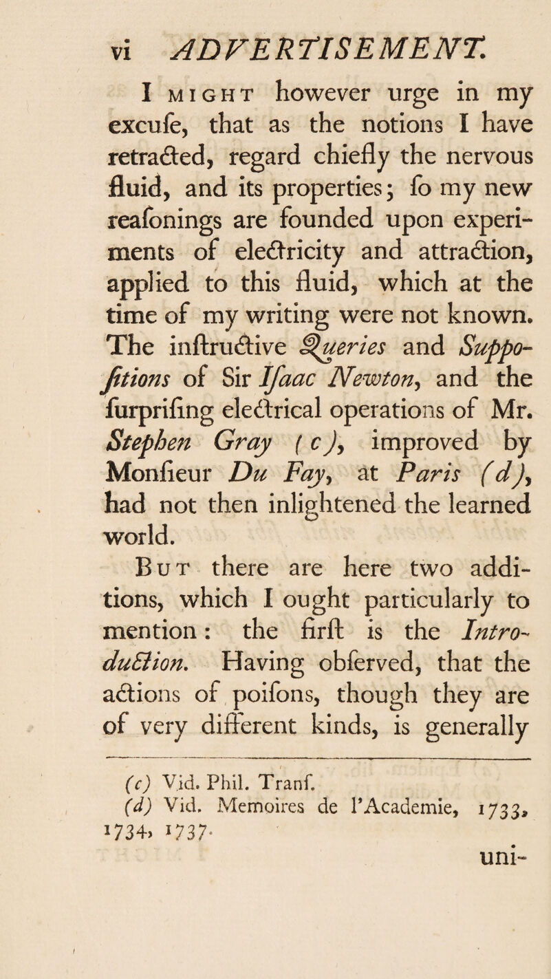 I MIGHT however urge in my excufe, that as the notions I have retraced, regard chiefly the nervous fluid, and its properties; fo my new reafbnings are founded upon experi¬ ments of electricity and attraction, applied to this fluid, which at the time of my writing were not known. The inftructive Queries and Suppo- Jitions of Sir Ifaac Newton^ and the furpriflng electrical operations of Mr. Stephen Gray (cimproved by Monfieur Du Fay., at Paris (d)^ had not then inlightened the learned world. But there are here two addi¬ tions, which I ought particularly to mention: the firfl: is the Intro- duSlion. Having obferved, that the actions of poifons, though they are of very difierent kinds, is generally (c) V.id, Phil. Tranf. (d) Vid. Mennoires de PAcademie, 1733^ i734> 1737- uni- /