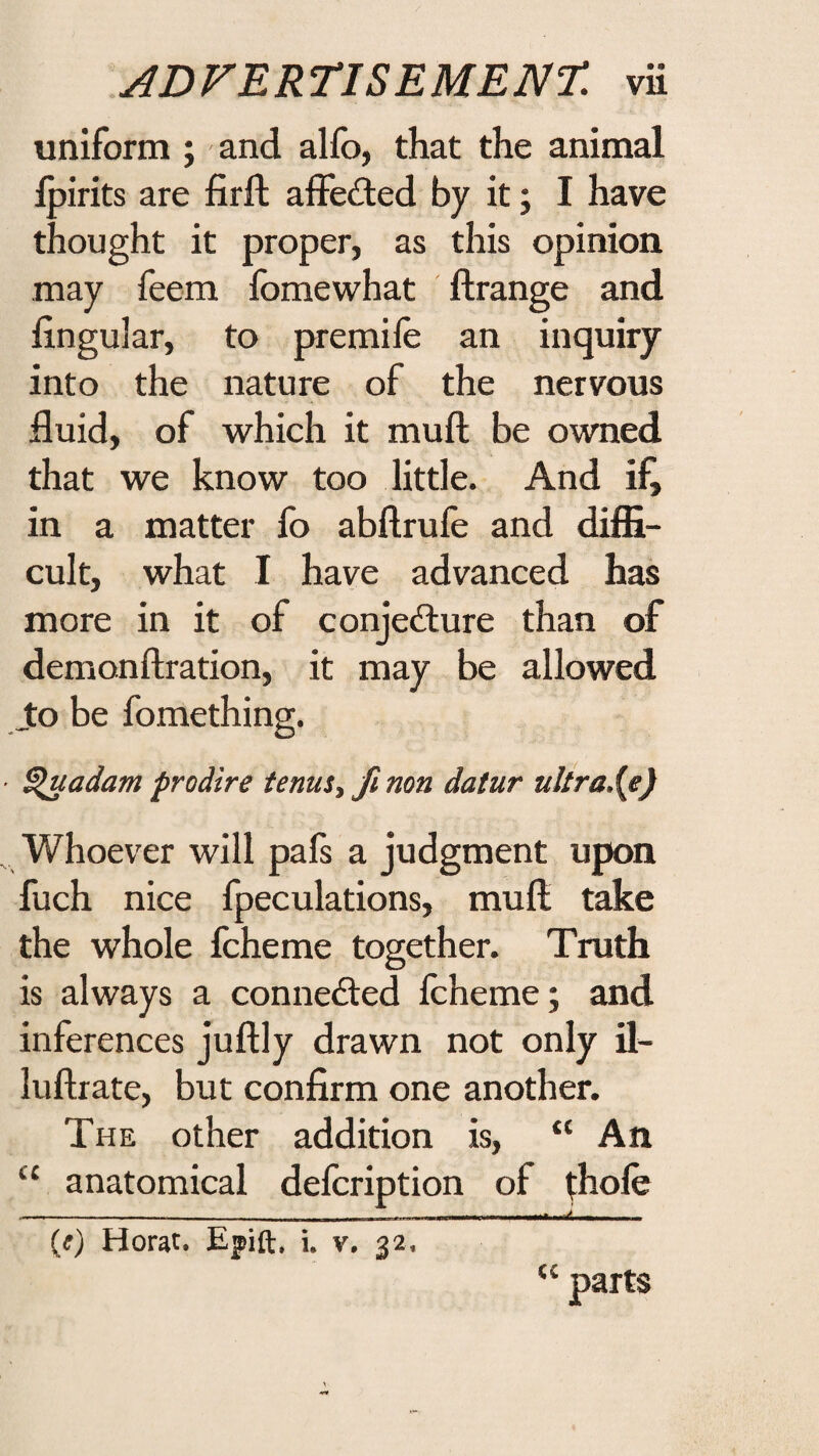 uniform ; and alfo, that the animal Ipirits are firft affected by it; I have thought it proper, as this opinion may feem fomewhat ftrange and lingular, to premile an inquiry into the nature of the nervous fluid, of w^hich it muft be owned that we know too little. And if, in a matter fo abllrule and diffi¬ cult, what I have advanced has more in it of conjedlure than of demonftration, it may be allowed Jto be fomething. ■ ^uadam prodire tenuSy fi non datur ultra.{e) Whoever will pafs a judgment upon fuch nice fpeculations, mull take the whole fcheme together. Truth is always a conne£ted fcheme; and inferences jullly drawn not only il- lullrate, but confirm one another. The other addition is, “ An “ anatomical defcription of thole ----- --—. .,J - (;) Horat. Epift, i. v. 32. “ parts