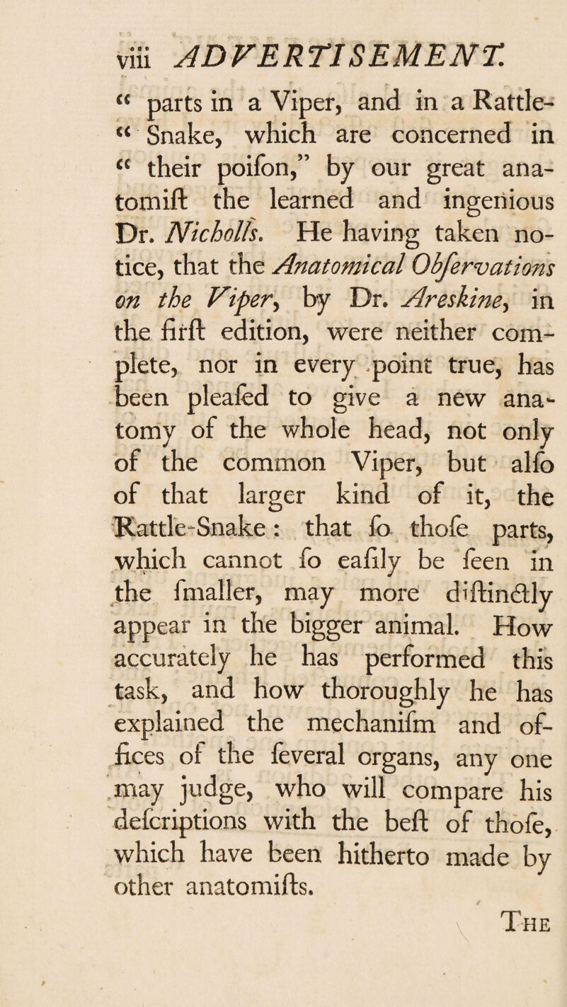 “ parts in a Viper, and in a Rattle- “ Snake, which are concerned in “ their poifon,” by our great ana- tomift the learned and ingenious Dr. Nkholls. He having taken no¬ tice, that the Anatomical Obfervations on the Viper^ by Dr. Areskine, in the firft edition, were neither com¬ plete, nor in every point true, has •been pleafed to give a new ana¬ tomy of the whole head, not only of the common Viper, but allb of that larger kind of it, the Katde-Snake: that lb thole parts, .which cannot fo ealily be leen in ,the fmaller, may more diftindly appear in the bigger animal. How accurately he has performed this task, and how thoroughly he has explained the mechanifm and of¬ fices of the feveral organs, any one may judge, who will compare his defcriptions with the beft of thole,, which have been hitherto made by other anatomifts. The