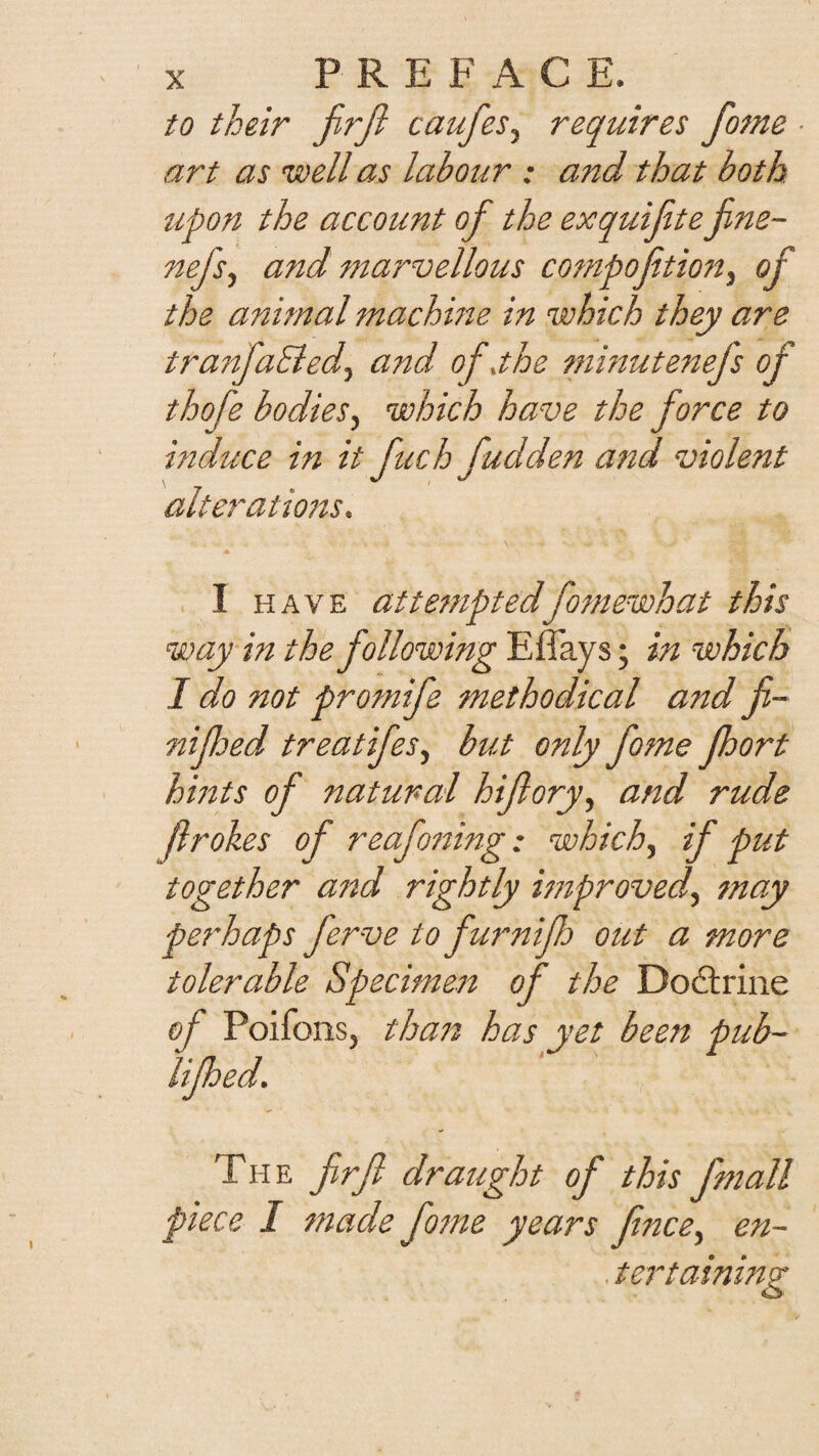 to their jirji caufeSy requires fome ■ art as uoell as labour : and that both tipon the account of the exquifite fine- nejsy and marvellous compofitioHy of the animal machme in which they are tranfaSiedy and of,the minutenefs of thofe bodiesy which have the force to induce in it fuch fudden and violent alterations, I HAVE attemptedfomewhat this way in the following E flays; in which I do not protnife methodical and fi- niped treatifesy but only fome port hints of natural hifloryy and rude frokes of reafo7ting: whichy if put together a77d rightly Miprovedy fnay perhaps ferve to furnip out a more tolerable Specimest of the Dodlrine of Poifons, tha7i has yet been pub- Uped, The firfl draught of this fmall piece I made fotne years fncey en¬ tertaining