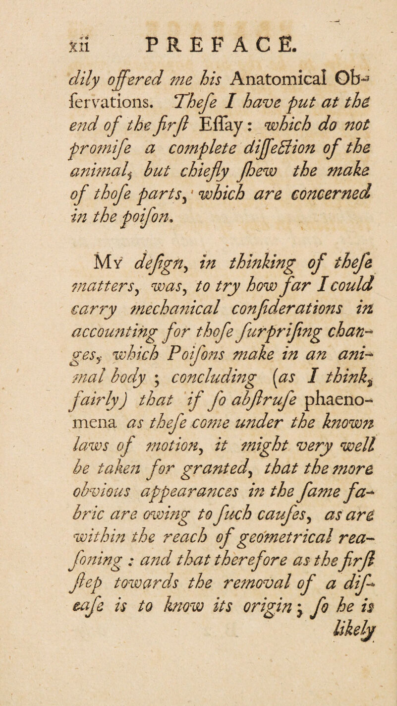 dily offered me his Anatomical Gb- ferv'ations. ‘Thefe I have put at th& e7id of the firf Eflay: which do not promife a complete diffeSiion of the animal^ but chiefly Jhew the make of thofe partSy' which are concerned in the poifon. My deflgn.^ in thinking of thefe matters^ was, to try how far I could carry mecha7tical conflderations in accounting for thofe furpriflng chan¬ ges^ which Poifo7ts make in an ani-^ ■mal body ; concluding [as I think^ fairly) that if fo abflrufe phaeno- mena as thefe cotne under the known laws of motion, it might very well be taken for granted, that the more obvious appearances in the fame fa^ brie are owing to fuch caufes, as are within the reach of geometrical rea~ fofting : ajtd that therefore as theflrfl flep towards the retnoval of a dif- eafe is to know its origin fo he is Ukelj