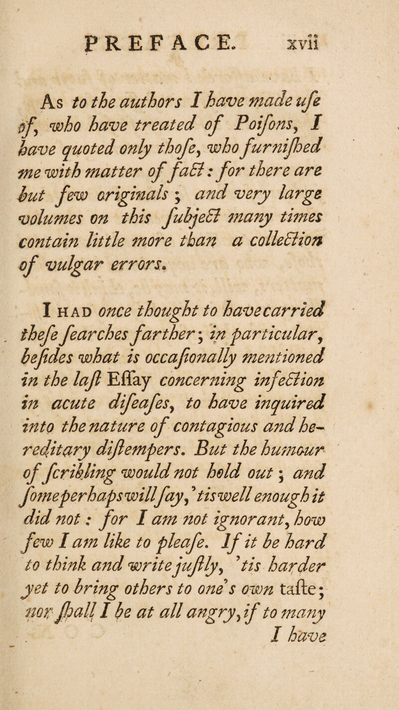 As to the authors I have made ufe o'L who have treated of Poifons^ I have quoted only thofe^ who furnifoed me with matter of faEi: for there are hut few originals ; and very large volumes on this fubjeEi many times contain little more than a colleSiion of vulgar errors. \ I HAD once thought to have carried thefe fearches farther; in particular^ bejides what is occafionally mentioned in the lajl Effay concerning infeBion in acute difeafeSy to have inquired into the nature of contagious and he~^ reditary diftempers. But the humour offcrikling would not hold out; and fotneperhapswillfayy 't is well enough it did not: for I am not ig7toranty how few I atn like to pleafe. If it be hard to think and write iuflyy ’tis harder yet to bring others to one s own tafte; nor f?all I be at all angry y if to fjtany I have