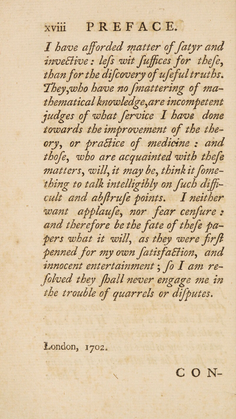 « I have afforded matter of fatyr and inveBive: lefs wit Juffices for thefe^ than for the difcovery of ufeful truths. 'They^who have no fmattering of ma¬ thematical knowledge ^are incompetent judges of what fervice I have done towards the improvement of the the¬ ory^ or praBice of medicine : and thofe^ who are acquainted with thefe matters^ will, it may be, think it fome- thmg to talk intelligibly on fuch diffi¬ cult and abftrufe points. I neither want applaufe, nor fear cenfure : and therefore be the fate of thefe pa¬ pers what it will, as they were firfl penned for my own fatisfaBion, and innocent entertainment fo I am re- folved they fhall never engage me in the trouble of quarrels or difputes. London, 1702. CON- \