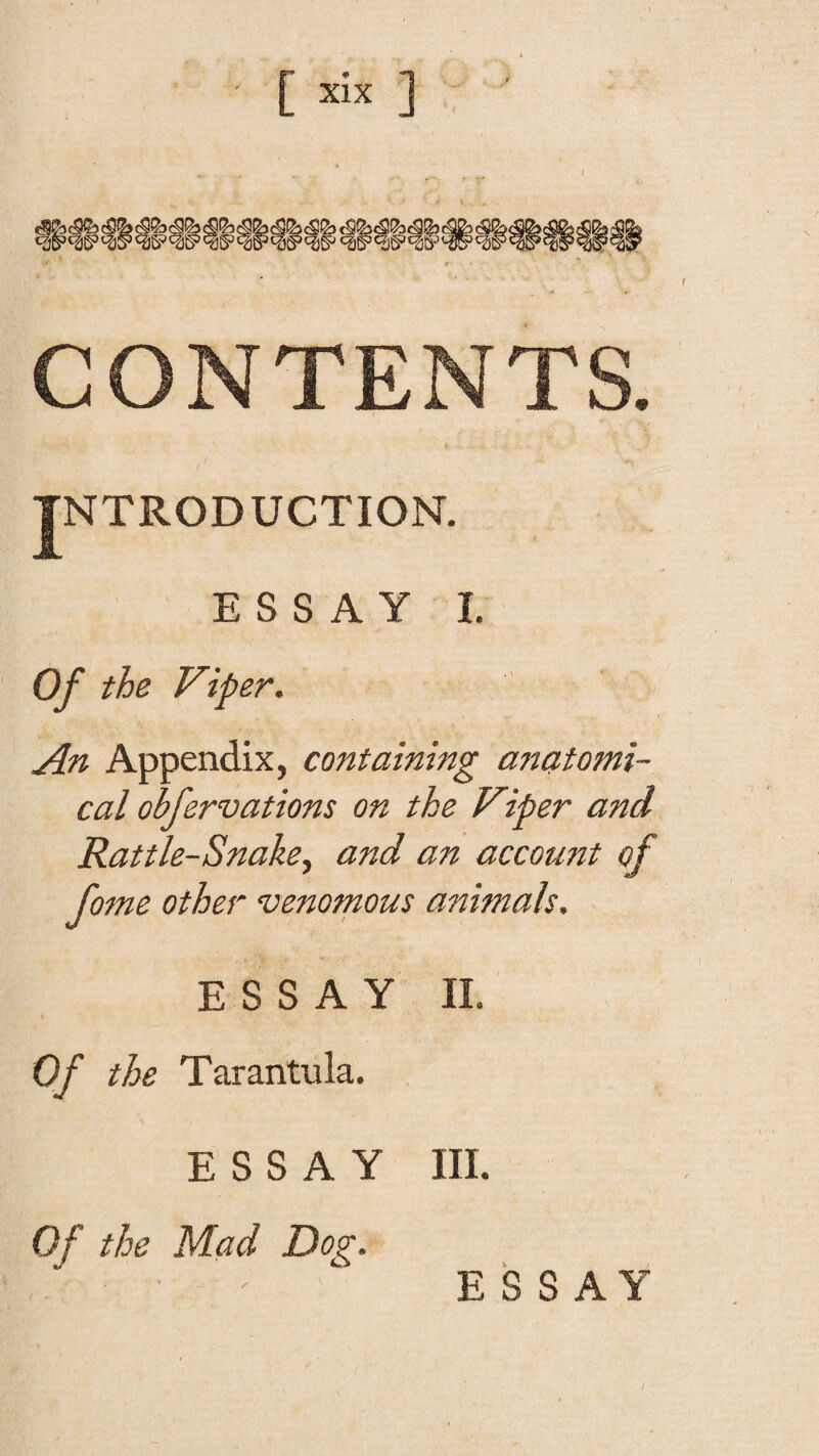 CONTENTS. INTRODUCTION. ESSAY I. Of the Viper. An Appendix, containing anatomi¬ cal obfervations on the Viper and Rattle-Snake^ and an account of fome other venomous animals. ESSAY II. \ Of the Tarantula. ESSAY III. Of the Mad Dor. S S A. /