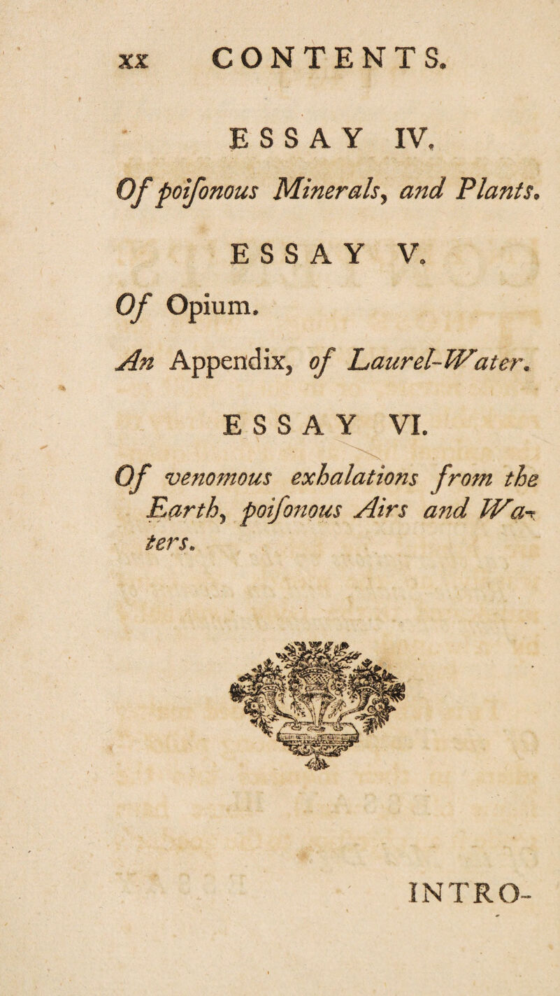 CONTENTS. ESSAY IV, Of poifonous Mineralsy and Plants. ESSAY V. Of Opium. An Appendix, of Laurel-Water. ESSAY VI. Of venomous exhalations from the Earthy poifonous Airs and Wa-r ters. INTRO-