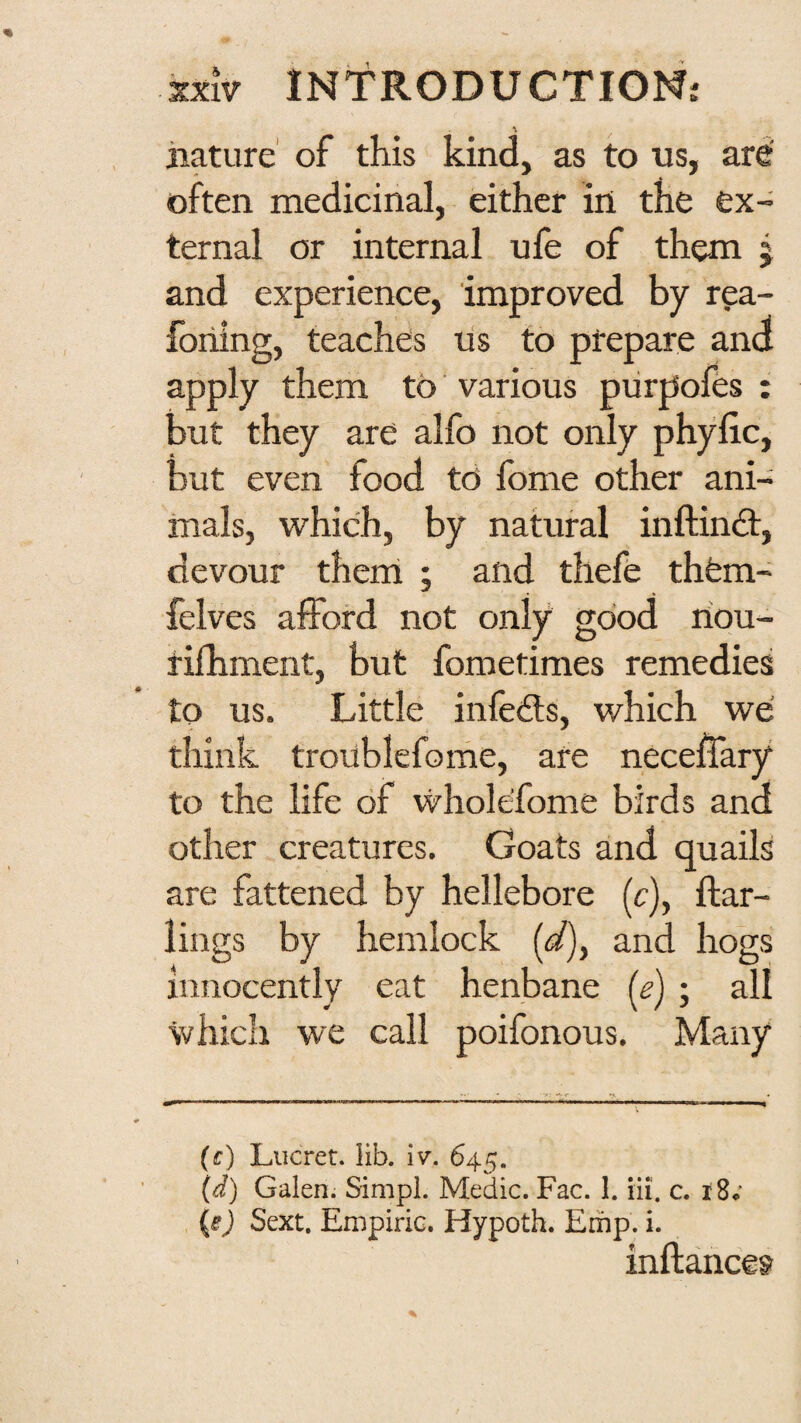 iiature’ of this kind, as to us, ard often medicinal, either in the ex¬ ternal or internal ufe of them j and experience, improved by rea- foriing, teaches us to prepare and apply them to various purpofes : but they are alfo not only phyllc, but even food td fome other ani¬ mals, which, by natural inftind:, devour them ; and thefe thfem- felves afford not only good riou- rifhment, but fometimes remedies to us. Little infedts, which we think troublefome, are neceffary to the life of wholefome birds and other creatures. Goats and quails are fattened by hellebore (c), ftar- lings by hemlock [d]^ and hogs innocently eat henbane {e) ; all which we call poifonous. Many (f) Lucret. lib. iv”. 645. \d) Galen. Simpi. Medic. Fac. 1. iii. c. iS* {e) Sext. Empiric. Hypoth. Emp. i. inftance?