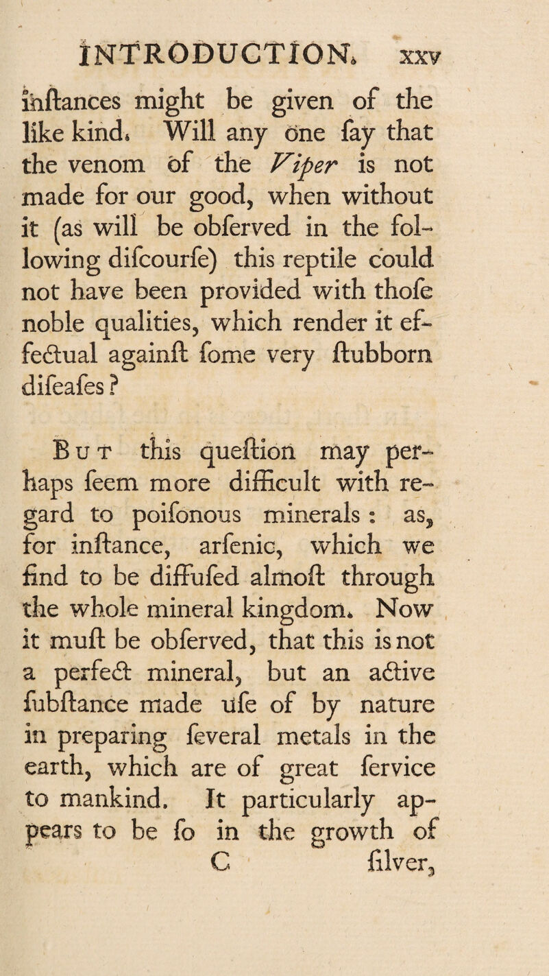 ihftances might be given of the like kind. Will any one fay that the venom of the Viper is not made for our good, when without it (as will be obferved in the fol¬ lowing difcourfe) this reptile could not have been provided with thofe noble qualities, which render it ef- fedual againft fome very ftubborn difeafes ? But this queftion may per¬ haps feem more difficult with re¬ gard to poifonous minerals: as, for inftance, arfenic, which we find to be diffufed almoft through the whole mineral kingdom. Now , it mull; be obferved, that this is not a perfect mineral, but an adlive fubflance made life of by nature in preparing feveral metals in the earth, which are of great fervice to mankind. It particularly ap¬ pears to be fo in the growth of C filver.