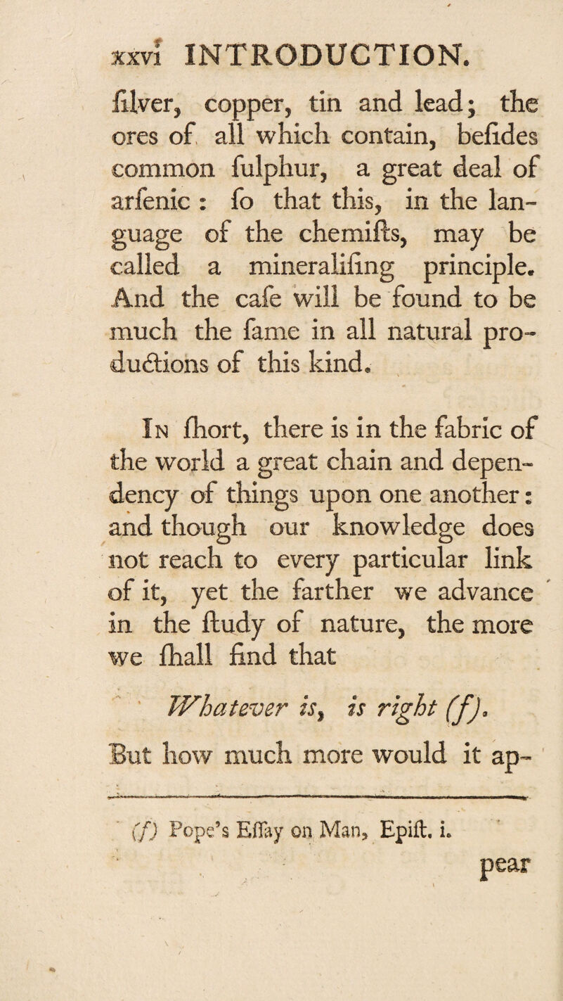 lilver, copper, tin and lead; the ores of, all which contain, belides common fulphur, a great deal of arfenic : fo that this, in the lan¬ guage of the chemifts, may be called a mineralifing principle. And the cafe will be found to be much the fame in all natural pro- dudiohs of this kind. % In fhort, there is in the fabric of the world a great chain and depen¬ dency of things upon one another: and though our knowledge does not reach to every particular link of it, yet the farther we advance in the ftudy of nature, the more we {hall find that ' Whatever isy is right (f). But how much more would it ap- (f) Pope’s E03y on Man, Epift. i.