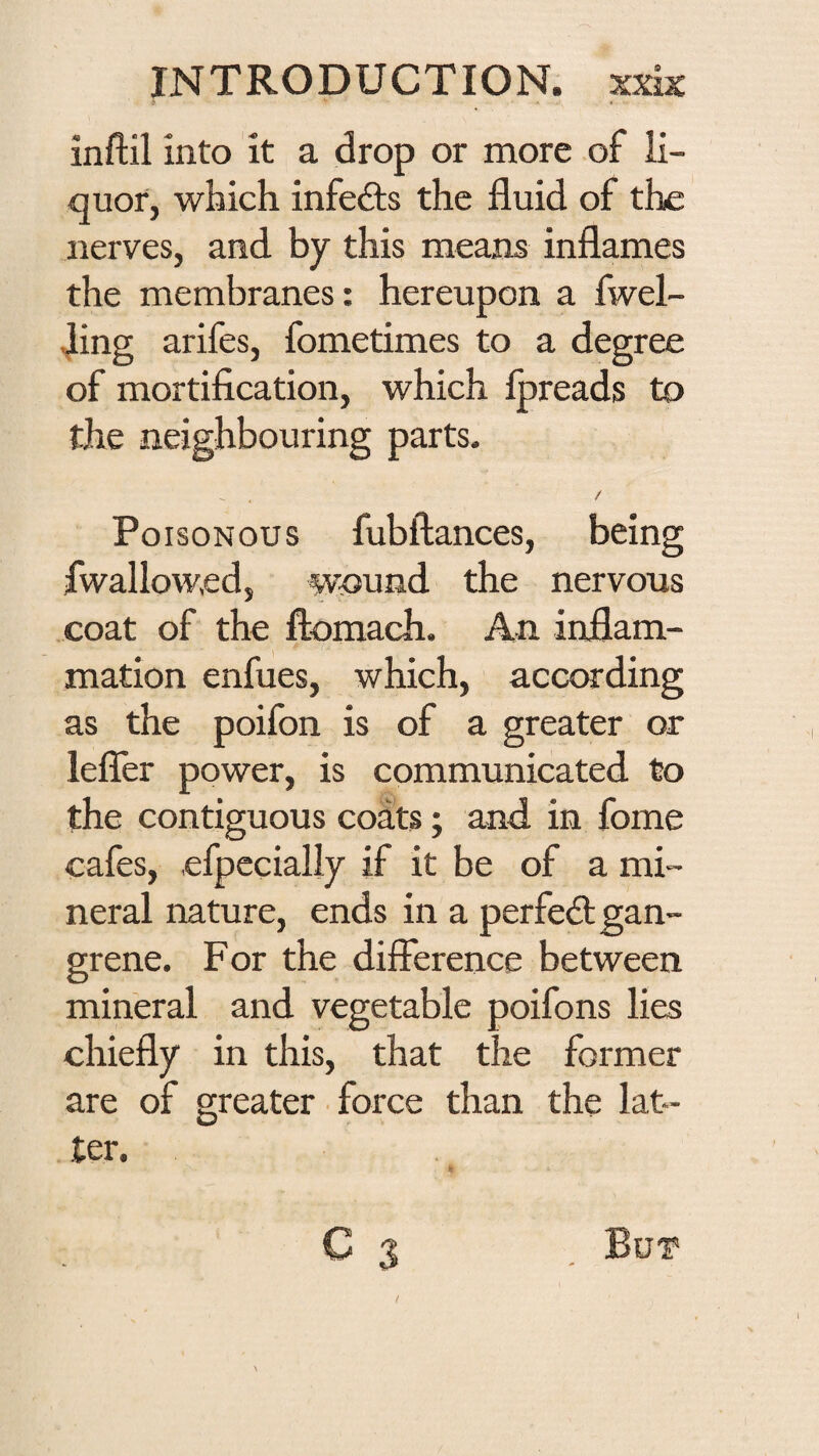 inftil into it a drop or more of li¬ quor, which infedfs the fluid of the nerves, and by this means inflames the membranes: hereupon a fwel- ling arifes, fometimes to a degree of mortification, which fpreads to the neighbouring parts. / Poisonous fubftances, being fwallowed, wound the nervous coat of the ftomach. An inflam¬ mation enfues, which, according as the poifon is of a greater or lefler power, is communicated to the contiguous coats; and in fome cafes, efpccialiy if it be of a mi¬ neral nature, ends in a perfedt gan¬ grene. For the difference between mineral and vegetable poifons lies chiefly in this, that the foi'mer are of greater • force than the lat¬ ter. C 3 But