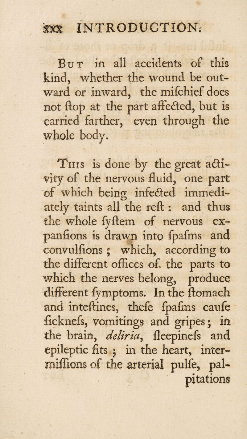 'J XXX INTRODUCTIONi But in all accidents of this kind, whether the wound be out¬ ward or inward, the mifchief does not flop at the part alfe(9:ed, but is carried farther, even through the whole body. \ This is done by the great a£li- vity of the nervous fluid, one part of which being infedted immedi- O ately taints all the reft : and thus the whole fyftem of nervous ex- panfions is drawn into fpafms and convulflons 5 which, according to the different offices of. the parts to which the nerves belong, produce different fymptoms. In the ftomach and inteftines, thefe fpafms caufe flcknefs, vomitings and gripes j in the brain, deliria^ fleepinefs and epileptic fits j in the heart, inter- miffions of the arterial pulfe, pal- . pitations