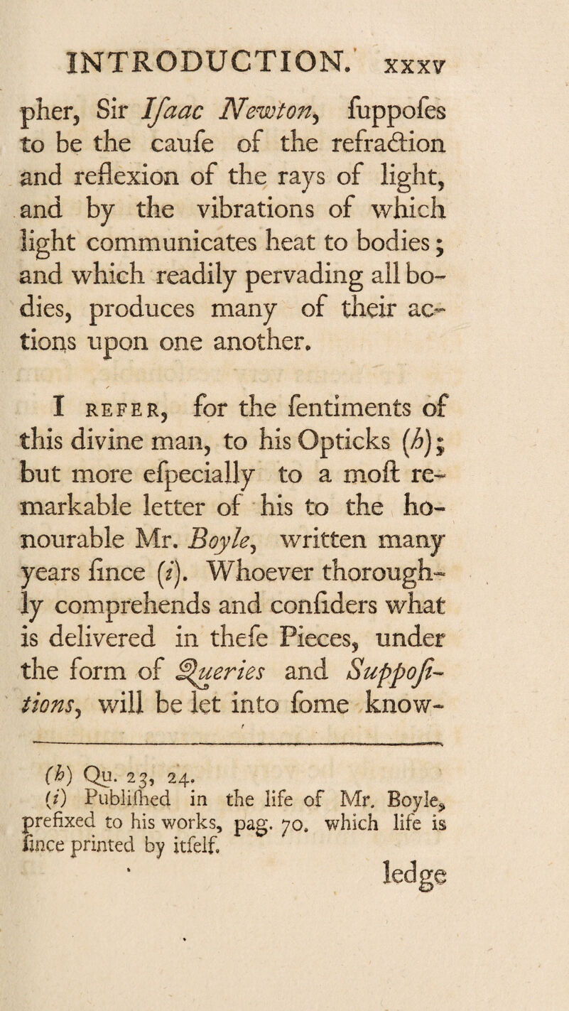 pher, Sir Ifaac New'ton^ fuppoies to be the caufe of the refraction and reflexion of the rays of light, and by the vibrations of which light communicates heat to bodies; and which readily pervading all bo¬ dies, produces many of their ac¬ tions upon one another. I REFER, for the fentiments of this divine man, to his Opticks {h); but more efpecially to a mofl: re¬ markable letter of his to the ho¬ nourable Mr. Boyle, written many years flnce (z). Whoever thorough¬ ly comprehends and confiders what is delivered in thefe Pieces, under the form of Queries and Suppoji- tions, will be let into fome know- {h) Qu. 23, 24. (0 Publiihed in the life of Mr. Boyle^ prefixed to his works, pag. 70. which life is fince printed by itfelf, ledge