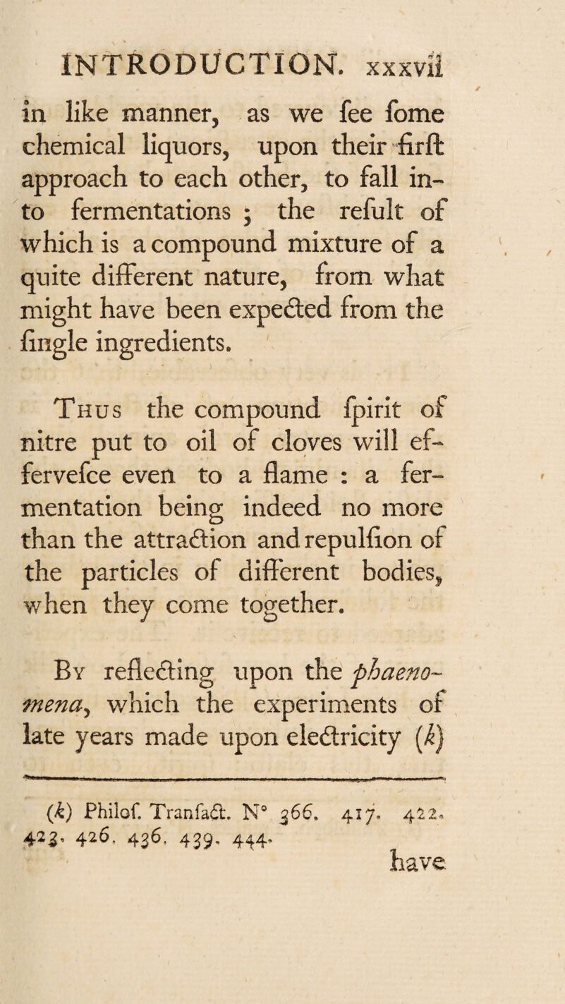 in like manner, as we fee feme chemical liquors, upon their ”firft approach to each other, to fall in¬ to fermentations ; the refult of which is a compound mixture of a quite different nature, from what might have been expefted from the hngle ingredients. Thus the compound Ipirit of nitre put to oil of cloves will ef- fervefee even to a flame : a fer¬ mentation being indeed no more than the attradlion and repulfion of the particles of difl'erent bodies, when they come together. By reflefting upon the phaeno- mena.^ which the experiments of, late years made upon electricity (/^} (k) Philof. Tranfail. N° 366. 41^ 422. 423, 426, 436. 439, 444. have