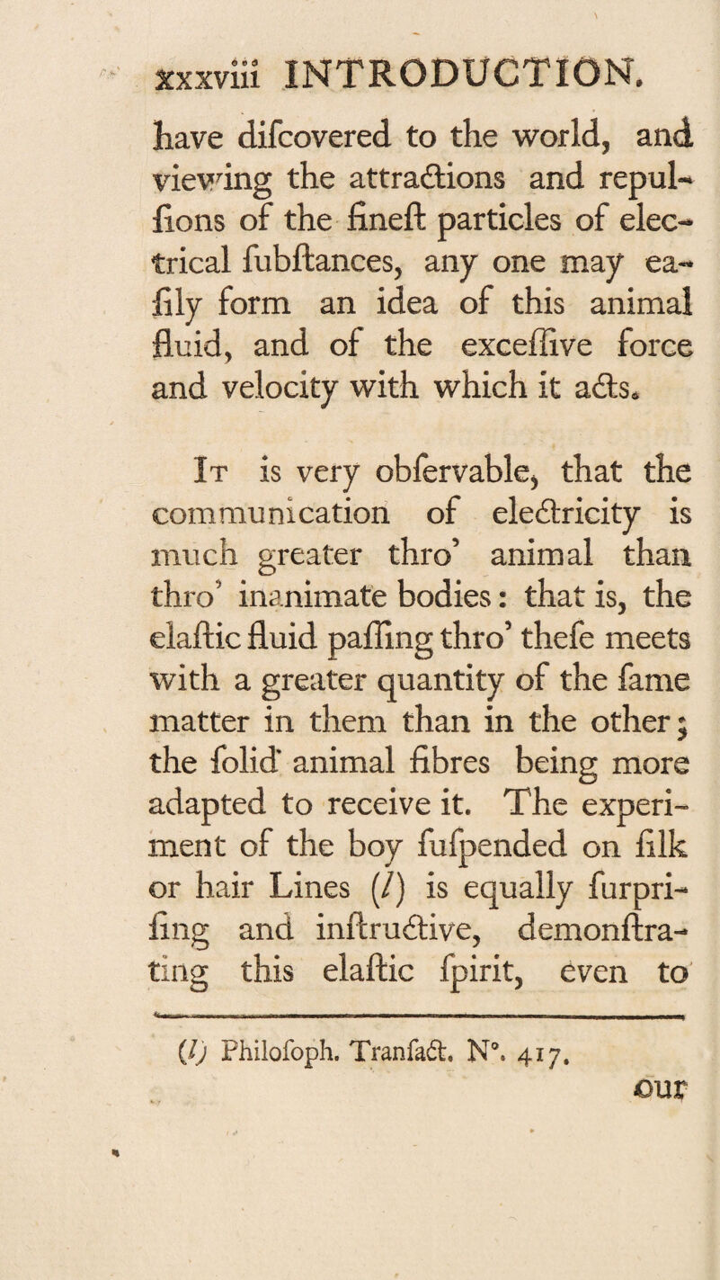have difcovered to the world, and vievdng the attractions and repul- lions of the fineft particles of elec¬ trical fubftances, any one may ea- lily form an idea of this animal fluid, and of the exceffive force and velocity with which it aCls. It is very obfervable, that the communication of eleCtricity is much greater thro’ animal than thro’ inanimate bodies: that is, the elaftic fluid palling thro’ thefe meets with a greater quantity of the fame matter in them than in the other; the folid animal fibres being more adapted to receive it. The experi¬ ment of the boy fufpended on filk or hair Lines (/) is equally furpri- fing and inftruCtive, demonftra- ting this elaftic fpirit, even to .i,-- - - ■ . - (/j Philofoph. Tranfadl, N®. 417, our