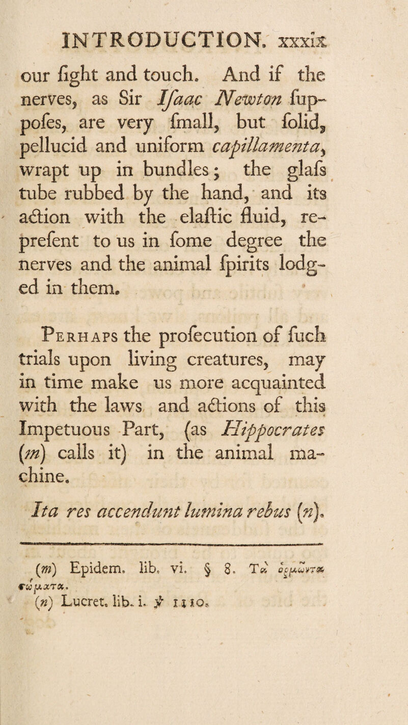 our fight and touch. And if the nerves, as Sir Ifaac Newton fup- pofes, are very frnall, but folid, pellucid and uniform capillamenta^ wrapt up in bundles; the glafs tube rubbed by the hand, ■ and its action with the elaftic fluid, re- prefent to us in fome degree the nerves and the animal fpirits lodg¬ ed in- them. Perhaps the profecution of fuch trials upon living creatures, may in time make us more acquainted with the laws- and actions of this Impetuous -Part, {as Hippocrates (m) calls it)' in the animal ma¬ chine. Jta res accendmit limina rebus [n). (m) Epidem. lib. vi. § 8. (n) Lucret, lib. i. iiio.