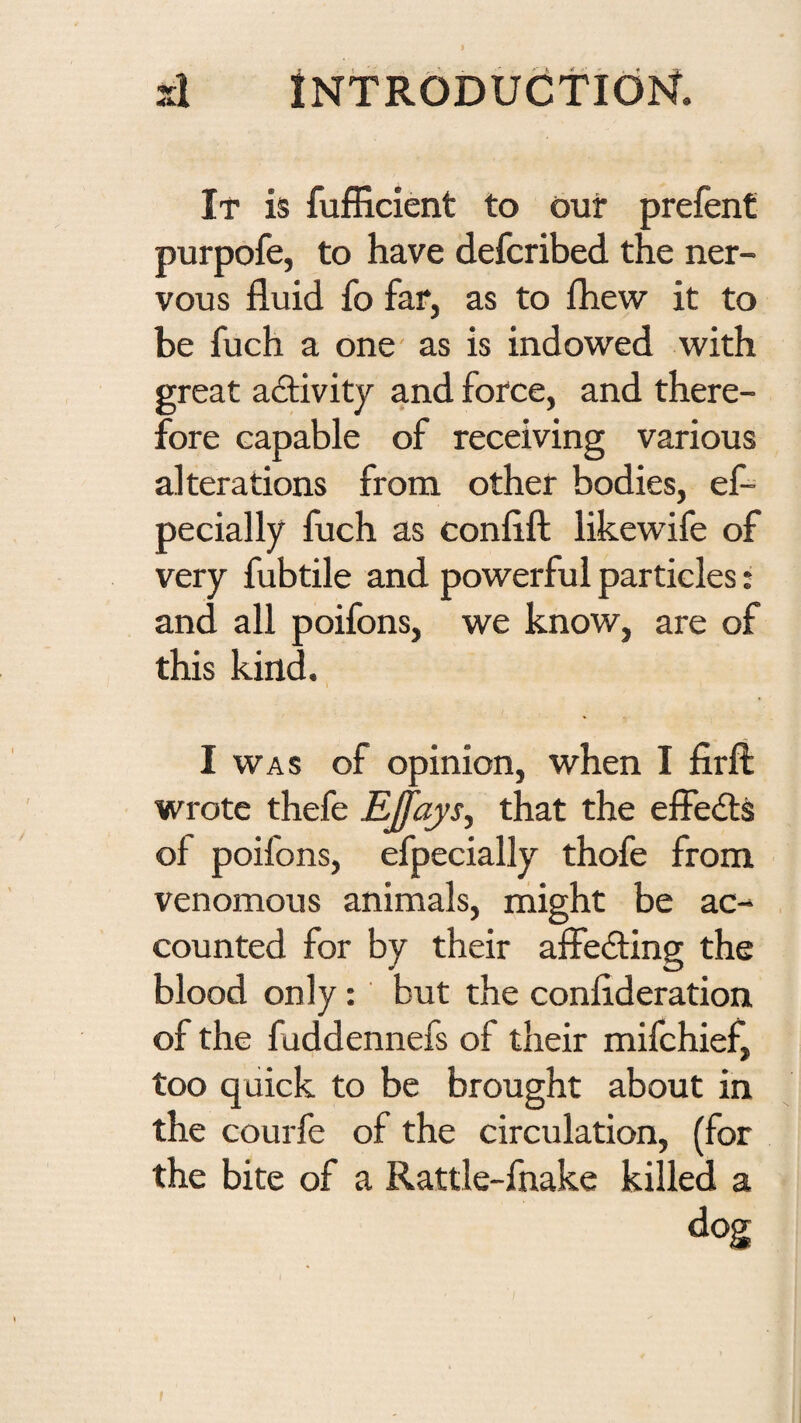 si tNTRODUCtldlSf. It is fufficient to our prefent purpofe, to have defcribed the ner¬ vous fluid fo far, as to fhew it to be fuch a one' as is indowed with great activity and force, and there¬ fore capable of receiving various alterations from other bodies, ef- pecially fuch as confift likewife of very fubtile and powerful particles: and all poifons, we know, are of this kind. I WAS of opinion, when I firfl: wrote thefe EJfays^ that the effedlS of poifons, efpecially thofe from venomous animals, might be ac¬ counted for by their affedling the blood only: but the conflderation of the fuddennefs of their mifchief, too quick to be brought about in the courfe of the circulation, (for the bite of a Rattle-fnake killed a