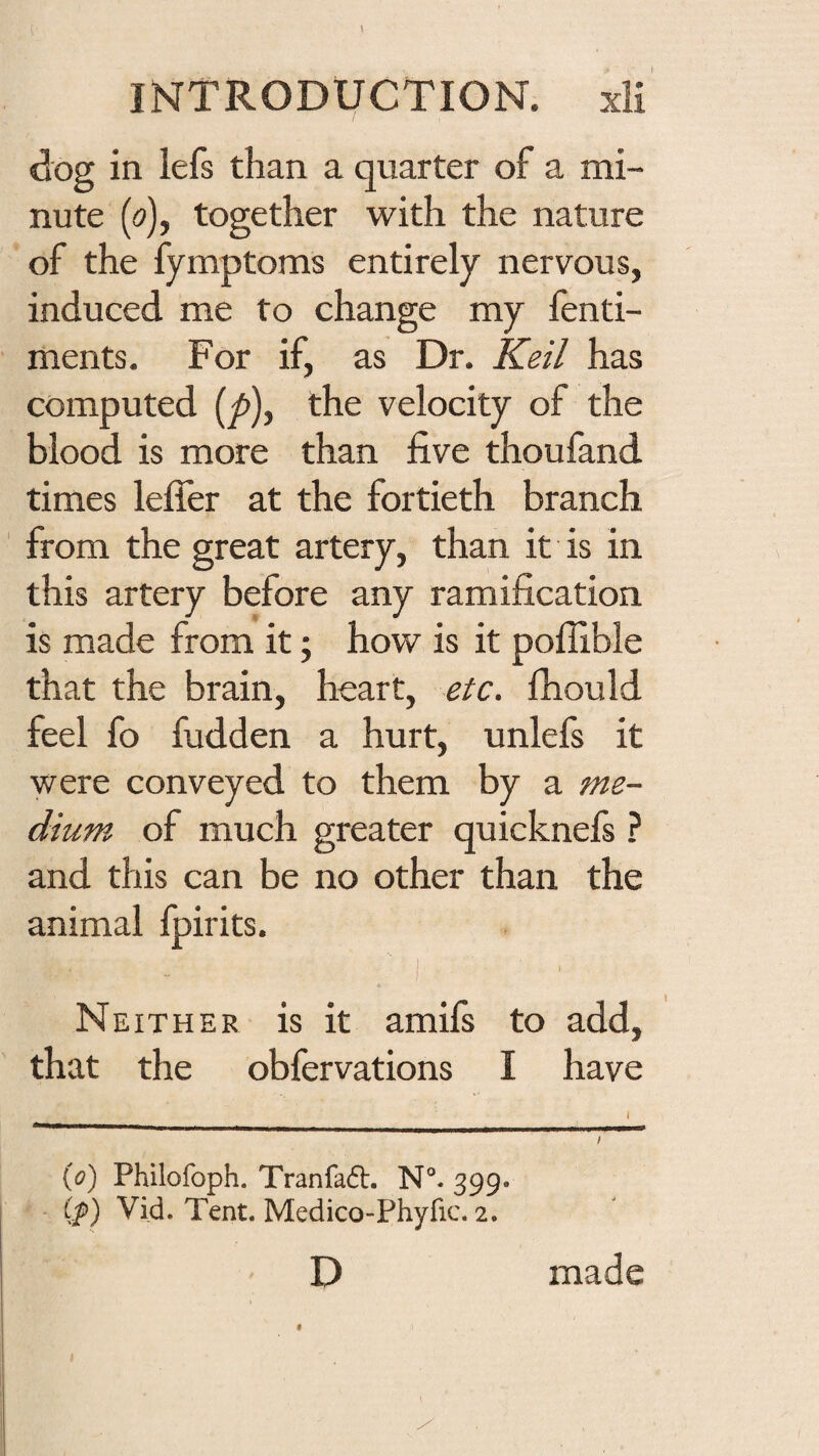 INTRODUCTION, xli dog in iefs than a quarter of a mi¬ nute (o), together with the nature of the fymptoms entirely nervous, induced me to change my fenti- ments. For if, as Dr. Keil has computed (y>), the velocity of the blood is more than five thoufand times lefler at the fortieth branch from the great artery, than it is in this artery before any ramification is made from it; how is it poiTible that the brain, heart, etc, fhould feel fo fudden a hurt, unlefs it were conveyed to them by a me¬ dium of much greater quicknefi ? and this can be no other than the animal fpirits. I Neither is it amifs to add, that the obfervations I have id) Philofoph. Tranfadt. 399. Vid. Tent. Medico-Phyfic. 2. D made