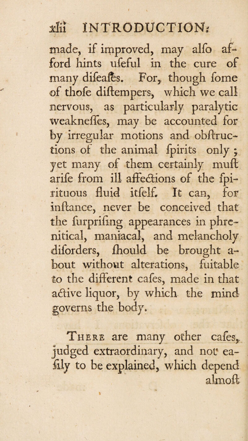 f dn INTRODUCTION.^ made, if improved, may alfo af¬ ford hints nfeful in the cure of many difeajfes. For,, though fome of thofe diftempers, which vs^e call nervous, as particularly paralytic weakneffes, may be accounted for by irregular motions and obftruc- tions of the animal fpirits only ; yet many of them certainly muft arife from ill affedtions of the fpi- rituous fluid itfelf. It can, for inftance, never be conceived that the furpriling appearances in phrc- nitical, maniacal, and melancholy diforders, fliould be brought a- bout without alterations, fuitable to the different cafes, made in that aftive liquor, by which the mind governs the body. There are many other cafes, judged extraordinary, and not* ea- fily to be explained, which depend almoft