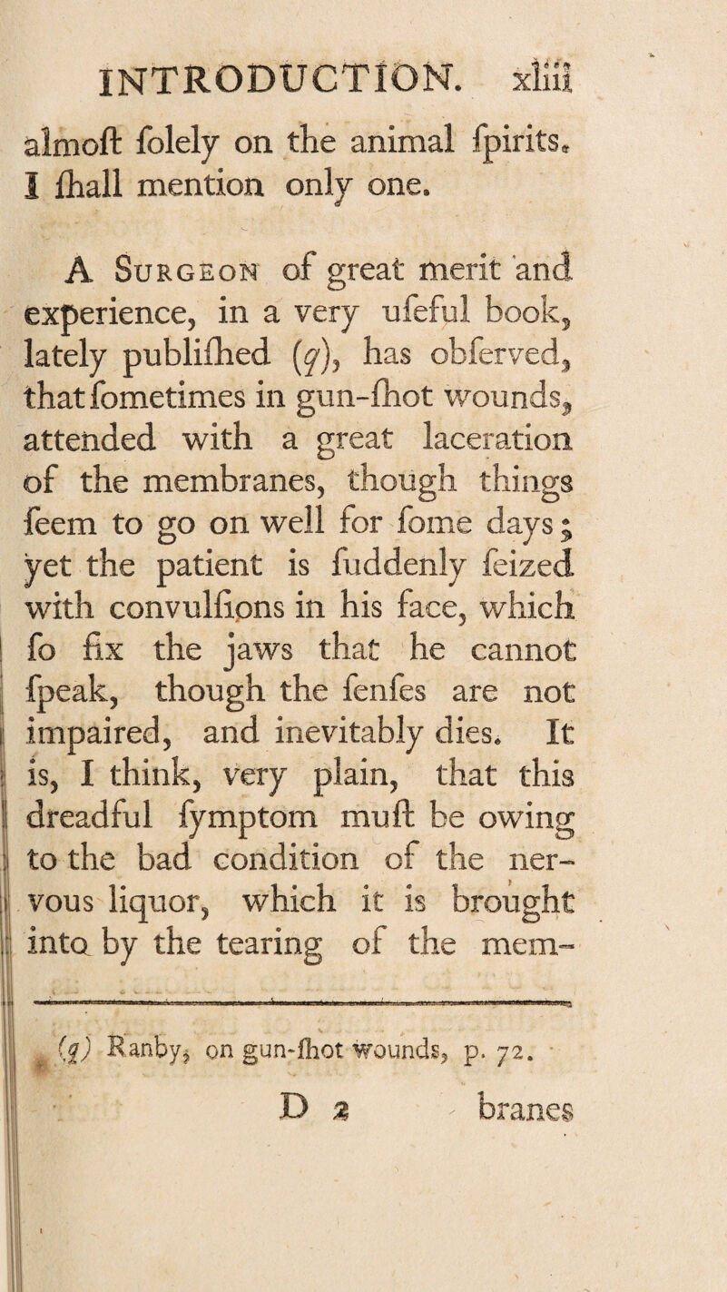 aimoft folely on the animal fpirits, I fhall mention only one. A Surgeon of great merit and experience, in a very ufeful book, lately publilhed (y), has obferved, that fometimes in gun-fhot wounds, attended with a great laceration of the membranes, though things feem to go on well for fome days ; yet the patient is fuddenly feized with convullions in his face, which fo fix the jaws that he cannot fpeak, though the fenfes are not impaired, and inevitably dies. It is, I think, very plain, that this dreadful fymptom muft be owing to the bad condition of the ner¬ vous'liquor, which it is brought into by the tearing of the mem- t * V ^ lii I ■ ■ Wi - I I ■ II >11 I ■ ..Hi \ II I I ' .. V (^) Ranbyj on gun-ihot wounds, p. 72. ■