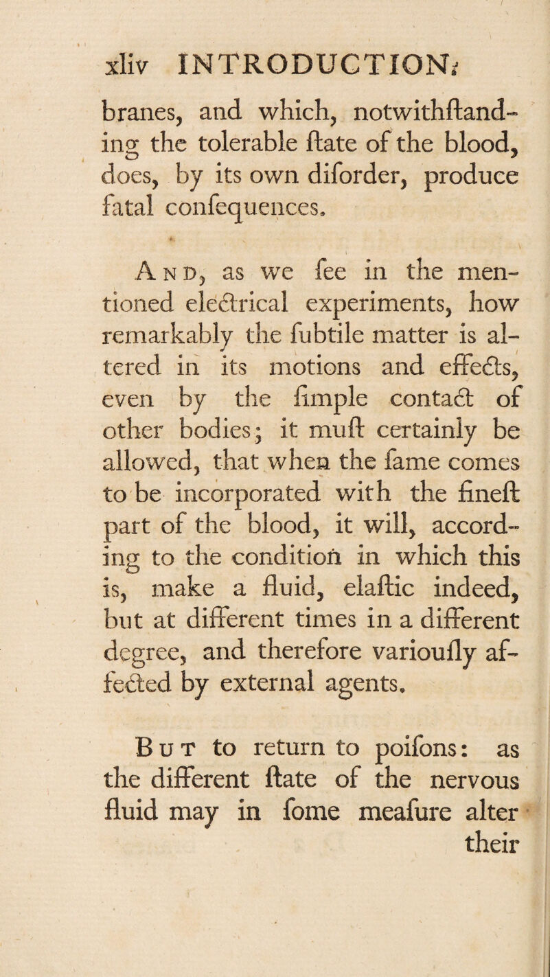 branes, and which, notwithftand- ing the tolerable flate of the blood, does, by its own diforder, produce fatal confequences. t And, as we fee in the men¬ tioned eleftrical experiments, how remarkably the fubtile matter is al¬ tered in its motions and ejEFe£ls, even by the limple contact of other bodies - it muft certainly be allowed, that when the fame comes to be incorporated with the fineft part of the blood, it will, accord¬ ing; to the condition in which this is, make a fluid, elaftic indeed, but at different times in a different degree, and therefore varioufly af- fed:ed by external agents. B u T to return to poifons: as the different ftate of the nervous fluid may in fome meafure alter their