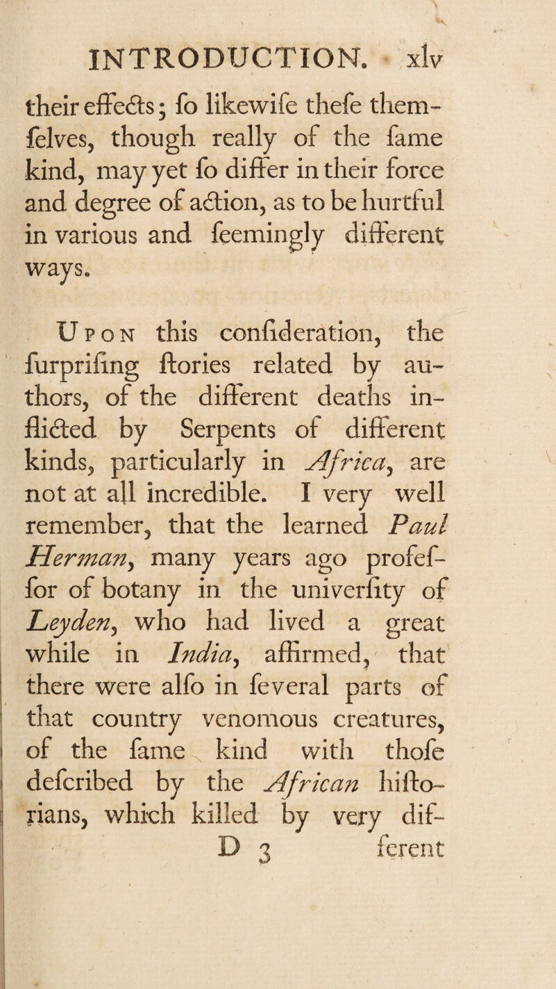 I their effedls; fo likewife thefe them- felves, though really of the fame kind, may yet fo differ in their force and degree of ailion, as to be hurtful in various and feemingly different ways. Upon this confideration, the furprifing ftories related by au¬ thors, of the different deaths in- flidled by Serpents of different kinds, particularly in Africa^ are not at all incredible. I very well remember, that the learned Paul Herman^ many years ago profef- for of botany in the univerfity of Leyden^ who had lived a great while in India^ affirmed, that there were alfo in feveral parts of that country venomous creatures, of the fame-^ kind with thofe defcribed by the Afrka7i hifto- rians, which killed by very dif- D 3 ferent