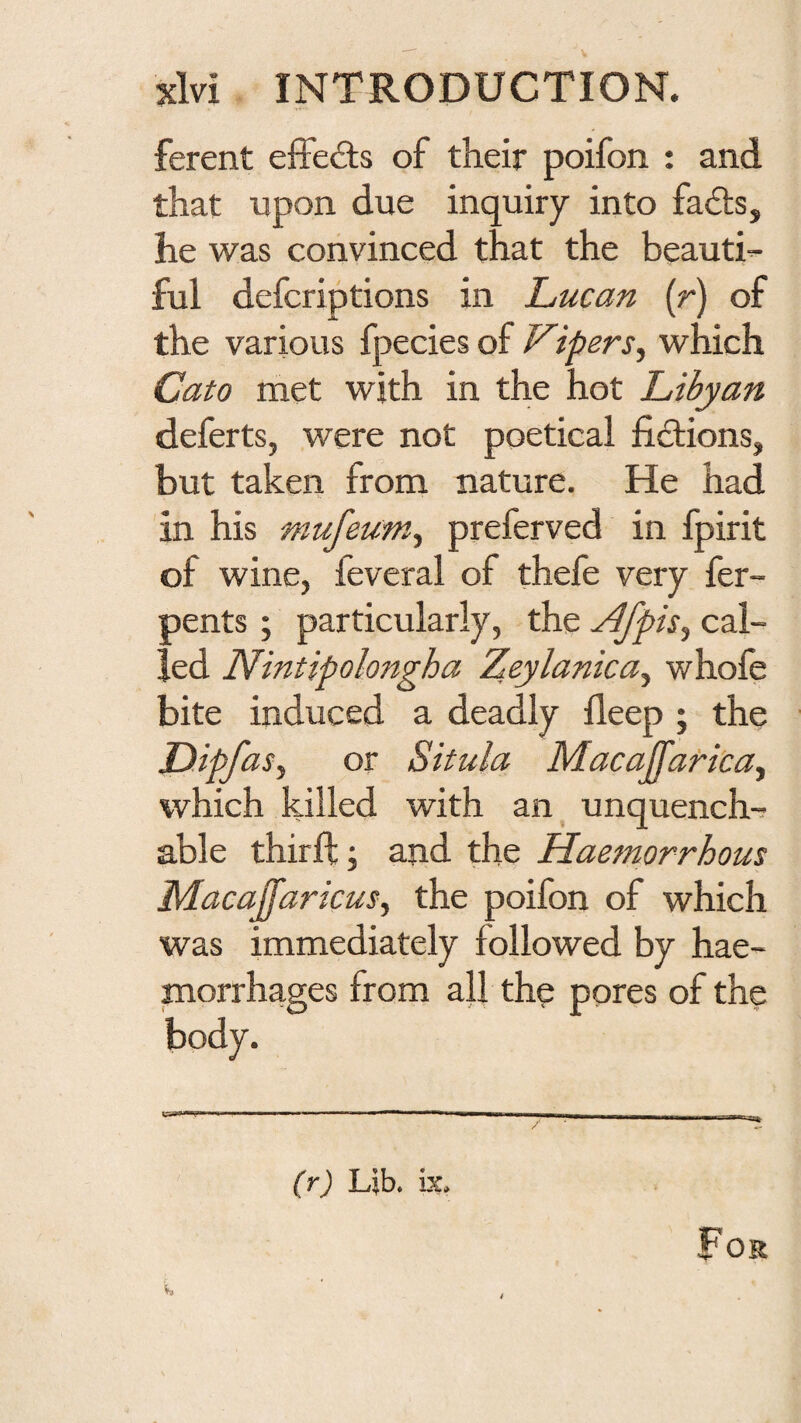 ferent effects of their poifon : and that upon due inquiry into fads, he was convinced that the beauti¬ ful defcriptions in Lucan (r) of the various fpecies of Vipers.^ which Cato met with in the hot Libyan deferts, were not poetical fidions, but taken from nature. He had in his mufeum^ preferved in fpirit of wine, feveral of thefe very fer- pents; particularly, the ^fpis^ cal¬ led Nintipolongha Zeylanica^ whole bite induced a deadly deep ; the DipfaSy or Situla Macaffaricay which killed with an^ unquench¬ able third;; and the Haemorrhous Macaffaricus, the poifon of which was immediately followed by hae¬ morrhages from all the ppres of the body. (r) Ljb. be. For