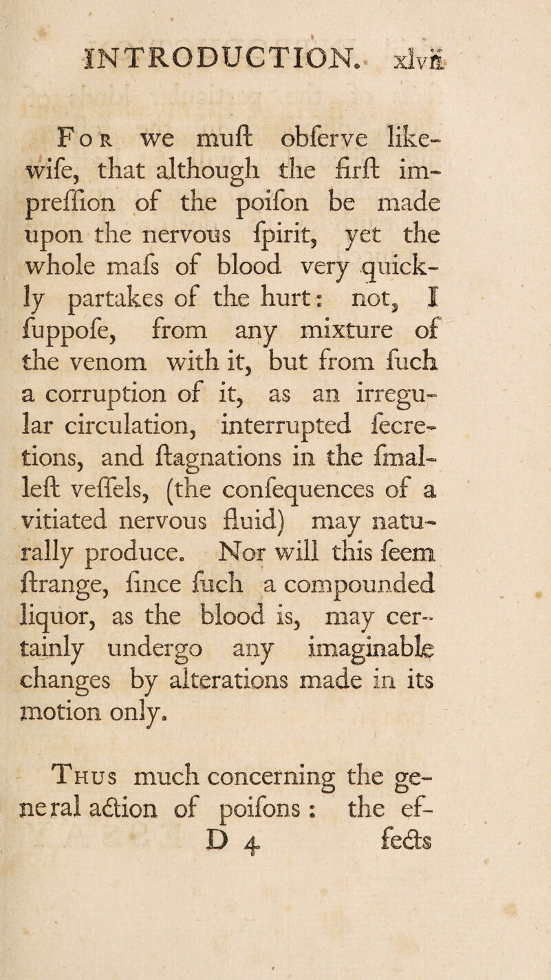 For we muft obferve like- wife, that although the firft im~ preffion pf the poifon be made upon the nervous Ipirit, yet the whole mafs of blood very quick¬ ly partakes of the hurt : not, I fuppofe, from any mixture of the venom with it, but from fuch a corruption of it, as an irregu¬ lar circulation, interrupted fecre- tions, and ftagnations in the fmal- left veffels, (the confequences of a vitiated nervous fluid) may natu¬ rally produce. Nor will this feem ftrange, flnce fuch a compounded liquor, as the blood is, may cer¬ tainly undergo any imaginable changes by alterations made in its motion only. Thus much concerning the ge¬ ne ral adion of poifons: the ef- D 4 feds