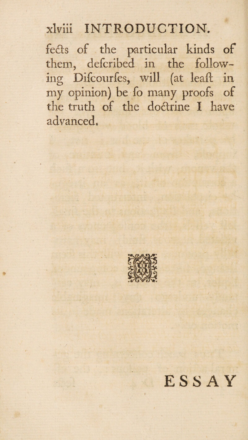 fe£l:s of the particular kinds of them, defcribed in the follow¬ ing Difcourfes, will (at leaf! in my opinion) be fo many proofs of the truth of the dodlrine I have advanced.