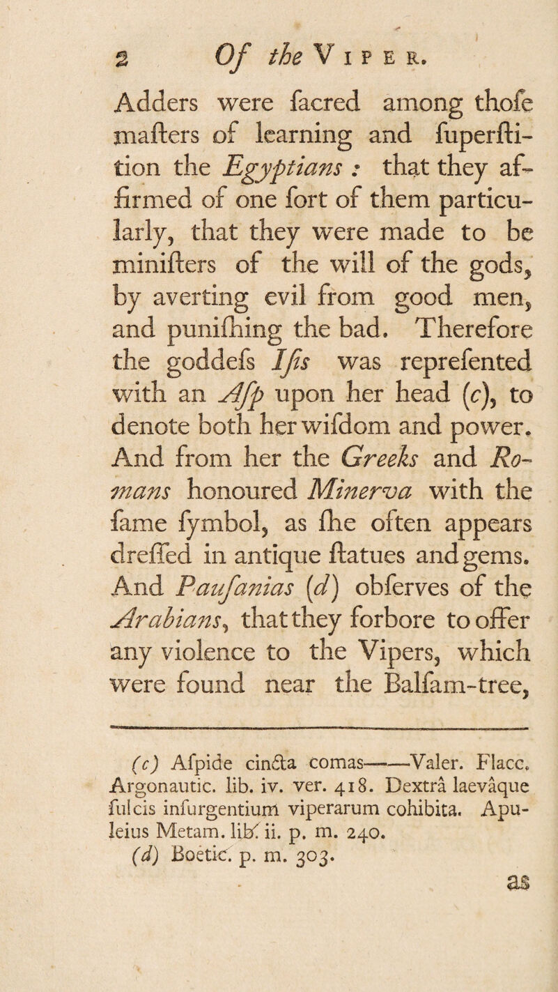 Adders were facred among thofe jnafters of learning and fuperfti- tion the Egyptians : that they af¬ firmed of one fort of them particu¬ larly, that they were made to be minifters of the will of the gods, by averting evil from good men, and punifhing the bad. Therefore the goddefs Ifs was reprefented with an ^fp upon her head (c), to denote both her wifdom and power. And from her the Greeks and Ro¬ mans honoured Minerva with the fame lymbol, as fhe often appears dreffed in antique ftatues and gems. And Paufanias [d) obferves of the Arabians^ that they forbore to offer any violence to the Vipers, which were found near the Balfam-tree, (c) Afpide cindla comas-Valer. Flacc, Argonautic. lib. iv. ver. 418. Dextra laev^ue fiilcis infurgentium viperarum cohibita. Apu- leius Metam. liK ii. p. m. 240. (d) Boetic. p. m. 303. as