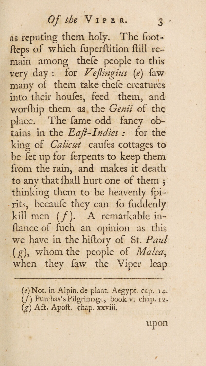 as reputing them holy. The foot- fteps of which fuperftition ftill re¬ main among thefe people to this very day : for Vefingius (e) faw many of them take thefe creatures into their houfes, feed them, and worfhip them as the Genii of the place. The fame odd fancy ob¬ tains in the Eaji-Indies : for the king of Calicut caufes cottages to be fet up for ferpents to keep them from the rain, and makes it death to any that fhail hurt one of them j thinking them to be heavenly fpi- • rits, becaufe they can fo fuddenly hill men {/)- A remarkable in- ftance of fuch an opinion as this we have in the hiftory of St. Paul (g)^ whom the people of Malta^ when they faw the Viper leap (^)Not. in Alpin.de plant. Aegypt. cap. 14. (/) Purchas’s Pilgrimage, book v. chap. 12. (^) A61. Apoft. chap, xxviii. Upon