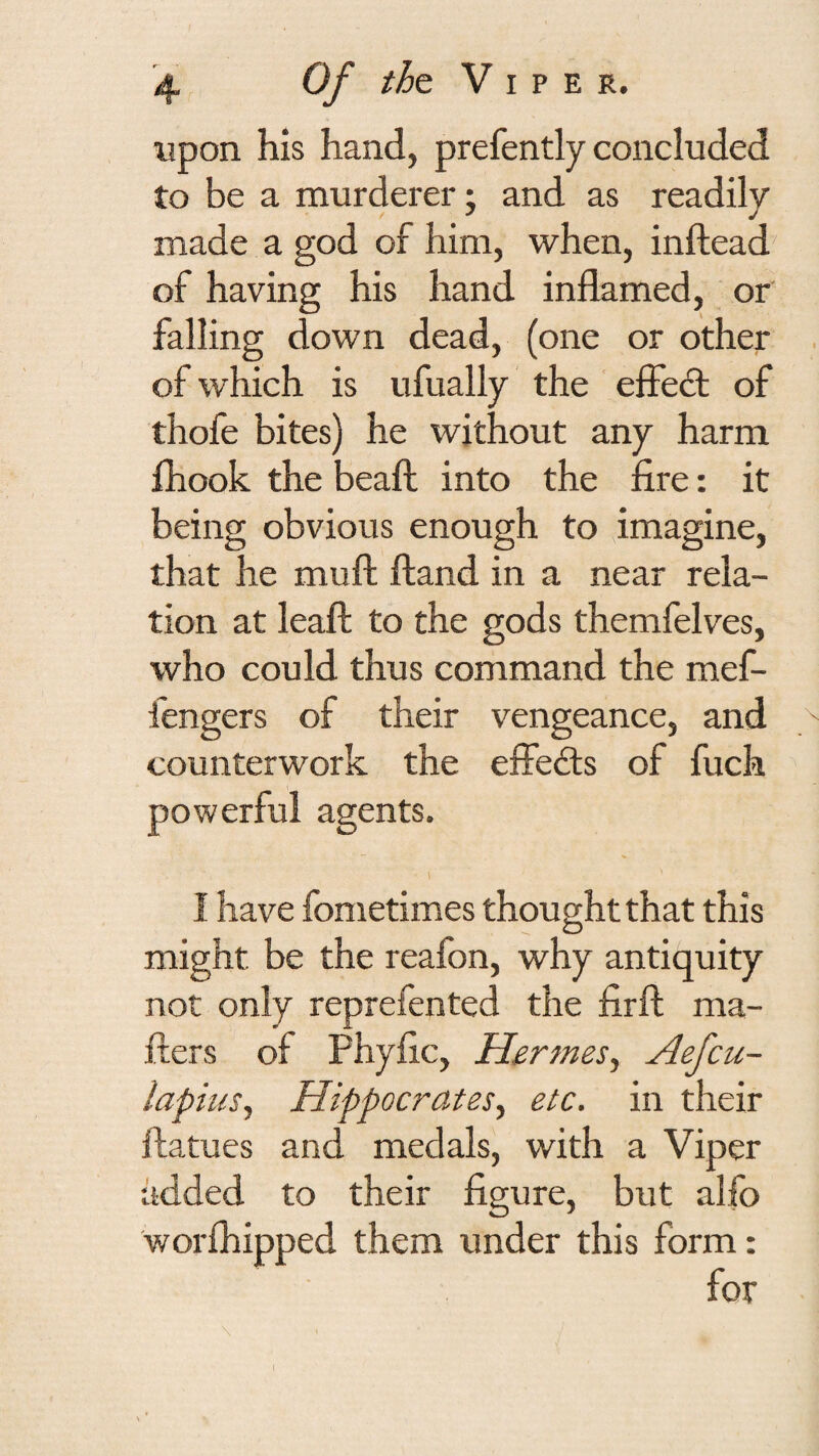upon his hand, prefently concluded to be a murderer j and as readily made a god of him, when, inftead of having his hand inflamed, or falling down dead, (one or other . of which is ufually the effed: of thofe bites) he without any harm ihook the beaft into the fire: it being obvious enough to imagine, that he mufl: ftand in a near rela¬ tion at leaf!; to the gods themfelves, who could thus command the mef- fengers of their vengeance, and counterwork the effeds of fuch powerful agents. i I have fometimes thought that this might be the reafon, why antiquity not only reprefented the firfl; ma- fters of Phyfle, Hermes.^ Aefeu- lapius^ Hippocrates^ etc. in their ftatues and medals, with a Viper added to their figure, but alfo worihipped them under this form: I