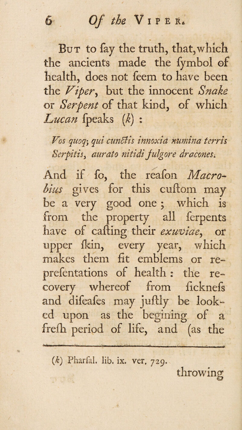 But to fay the truth, that,which the ancients made the fymbol of health, does not feem to have been the Viperbut the innocent Snake or Serpent of that kind, of which Lucan fpeaks {k) ; Vos quoq\ qui cundlis innoxid numina ferris Serpitis^ aurato nitidi julgore dracones. And if fo, the reafon Macro- bius gives for this cuftom may be a very good one ; which is from the property all ferperits have of calling their exuviae^ or upper Ikin, every year, which makes them fit emblems or re- prefentations of health: the re¬ covery whereof from ficknefs and difeafes may jullly be look¬ ed upon as the begining of a frelh period of life, and (as the [k) Pharfal. lib. ix. ver, 729. throwin
