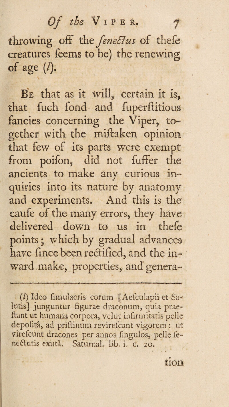 throwing off the feneBus of thefe creatures feems to be) the renewing of age (/). Be that as it W'ill, certain it is, that fuch fond and fuperftitious fancies concerning the Viper, to¬ gether with the miftaken opinion, that few of its parts were exempt from poifon, did not fuffer the ancients to make any curious in¬ quiries into its nature by anatomy and experiments. And this is the caufe of the many errors, they have delivered down to us in thefe points; v/hich by gradual advances have hncc been red;ified, and the in¬ ward .make, properties, and genera- n .— I ■ I' ..Ill ■ iwi (/) Ideo fimulaeris eorum [Aefculapii et Sa- !utis] junguntur figurae draconum, quia prae- ftant ut humana corpora, velut infirmitatis pellc depofita, ad priftinum revirefcant vigorem : ut virefcunt dracones per annos fmgulos, pelle fe- necftutis Saturnal. lib. i. e. 20. tlOB