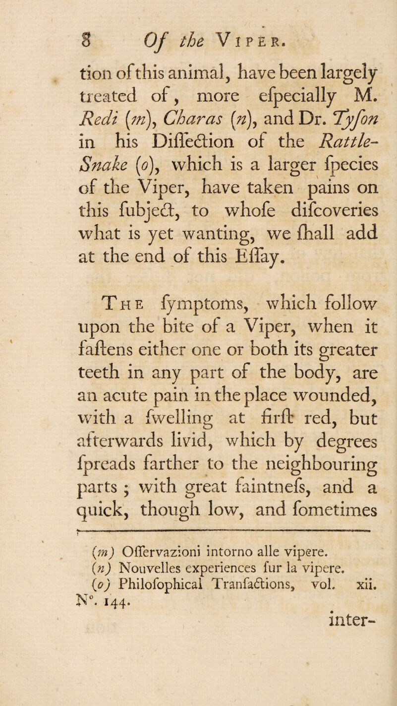 tion of this animal, have been largely treated of, more efpecially M. Redi [m), Char as and Dr. fyfon in his Diffedion of the Rattle- Snake (o), which is a larger fpecies of the Viper, have taken pains on this fubjed, to whofe difcoveries what is yet wanting, we fhall add at the end of this Effay. The fymptoms, which follow upon the bite of a Viper, when it faftens either one or both its greater teeth in any part of the body, are an acute pain in the place wounded, with a (welling at firfb red, but atterwards livid, which by degrees fpreads farther to the neighbouring parts ; with great faintnefs, and a quick, though low, and fometimes - I —-—-- -- -- j ■ (m) Oflervazioni intorno alle vipere. (n) Nouvelles experiences fur la vipere, (o) Philofophicai Tranfaftions, voL xii. 144. ) inter-