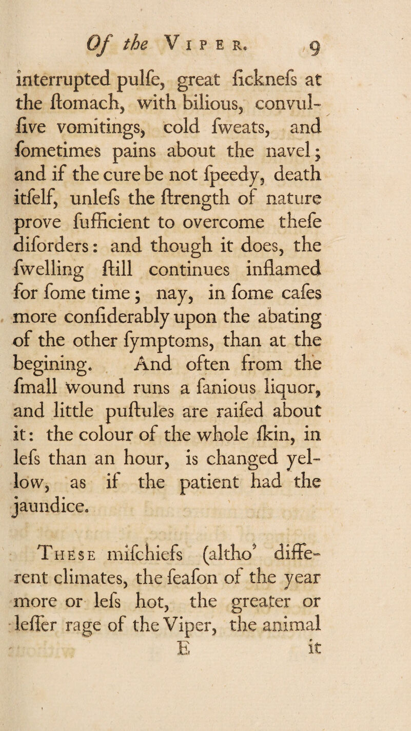 interrupted pulfe, great ficknefs at the ftomach, with bilious, convul- five vomitings, cold fweats, and fometimes pains about the navel; and if the cure be not fpeedy, death itfelf, unlefs the ftrength of nature prove fufEcient to overcome thefe diforders: and though it does, the fwelling ftill continues inflamed for fome time; nay, in fome cafes more confiderably upon the abating of the other fymptoms, than at the begining. . And often from the fmall wound runs a famous liquor, and little puftules are raifed about it: the colour of the whole ikin, in lefs than an hour, is changed yel¬ low, as if the patient had the jaundice. These mifehiefs (altho’ diffe¬ rent climates, the feafon of the year more or lefs hot, the greater or ■lefler rage of the Viper, the animal E it