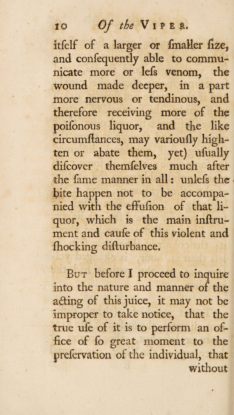 itfelf of a larger or fmaller lize, and confequently able to commu¬ nicate more or lefs venom, the wound made deeper, in a part more nervous or tendinous, and therefore receiving more of the poifonous liquor, and the like circumflances, may varioufly high- tert or abate them, yet) ufually difcover themfelves much after the fame manner in all; unlefs the bite happen not to be accompa¬ nied with the effulion of that li¬ quor, which is the main inftru- ment and caufe of this violent and fhocking difturbance. But before I proceed to inquire into the nature and manner of the adling of this juice, it may not be improper to take notice, that the true ufe of it is to perform an of¬ fice of lb great moment to the prefervation of the individual, that without