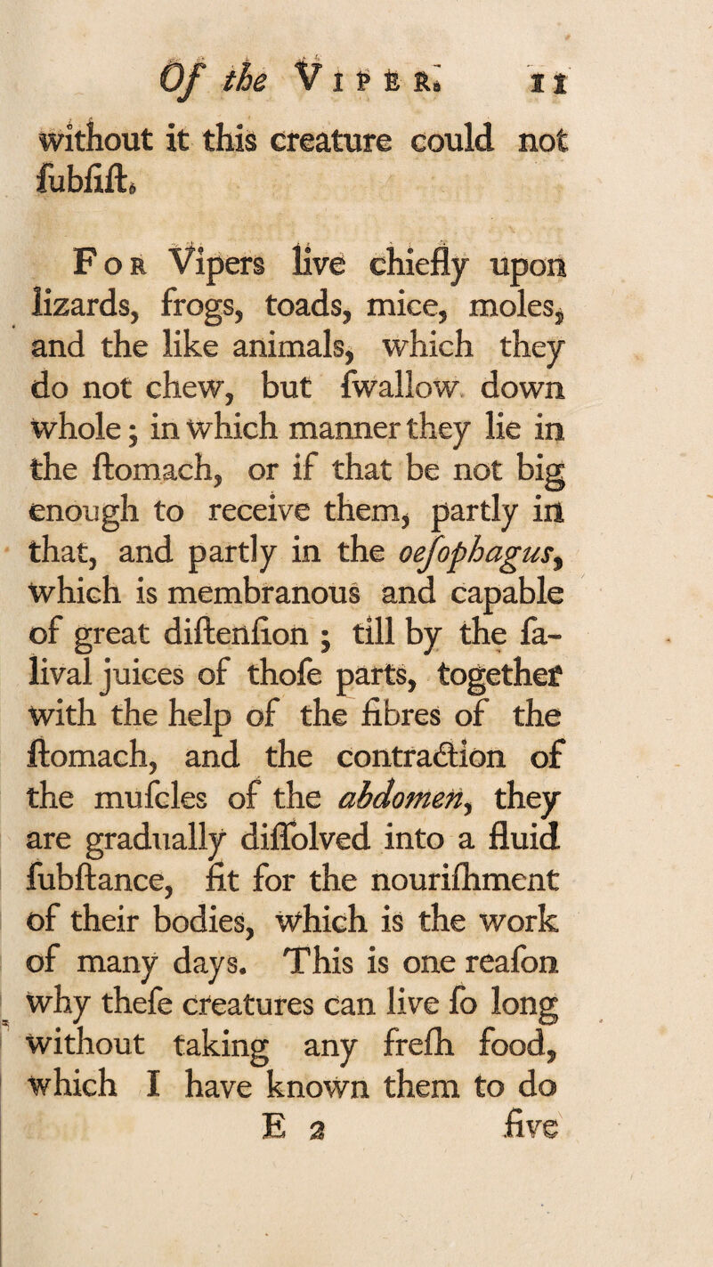 without it this creature could not fubiiili For Vipers live chiefly upon lizards, frogs, toads, mice, molesj and the like animals, which they do not chew, but fwallow down whole; in which manner they lie in the ftomach, or if that be not big enough to receive them, partly in that, and partly in the oefophagus^ which is membranous and capable of great diftenfion ; till by the fa- lival juices of thofe parts, together with the help of the fibres of the ftomach, and the contraction of the mufcles of the abdomen^ they are gradually diflblved into a fluid fubftance, fit for the nourifliment of their bodies, which is the work of many days. This is one reafon why thefe creatures can live fo long without taking any frefla food, which I have known them to do E 2 five