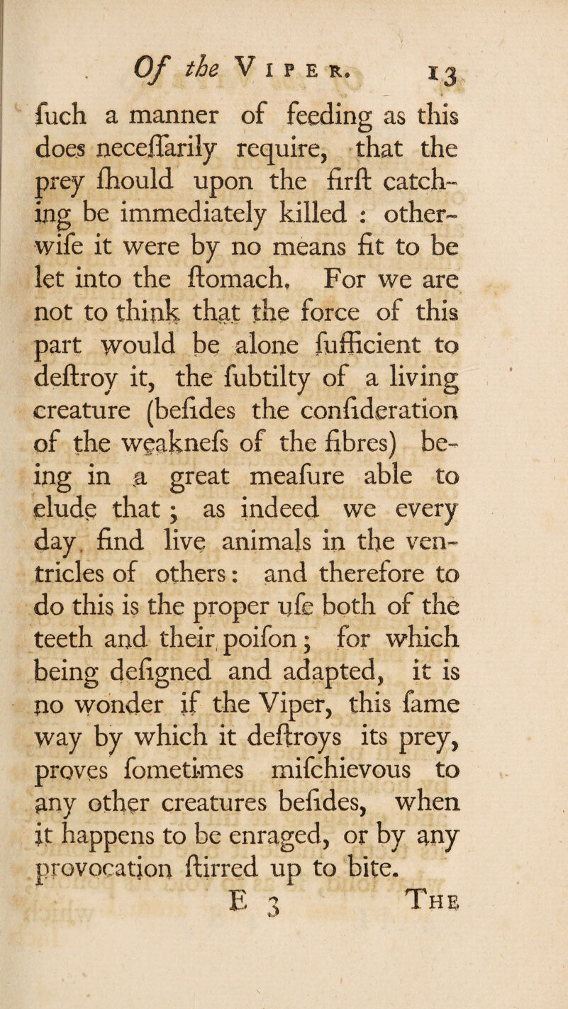 fuch a manner of feeding as this does necelfarily require, that the prey fhould upon the firft catch¬ ing be immediately killed ; other- wife it were by no means fit to be let into the ftomach. For we are not to think that the force of this part would be alone fufficient to deftroy it, the fubtilty of a living creature (befides the confideration of the weaknefs of the fibres) be¬ ing in a great meafure able to elude that; as indeed we every day, find live animals in the ven¬ tricles of others: and therefore to do this is the proper ufe both of the teeth and their poifon; for which being defigned and adapted, it is no wonder if the Viper, this fame way by which it deftroys its prey, proves fometimes mifchievous to any other creatures befides, when it happens to be enraged, or by any provocation ftirred up to bite. E 3 The